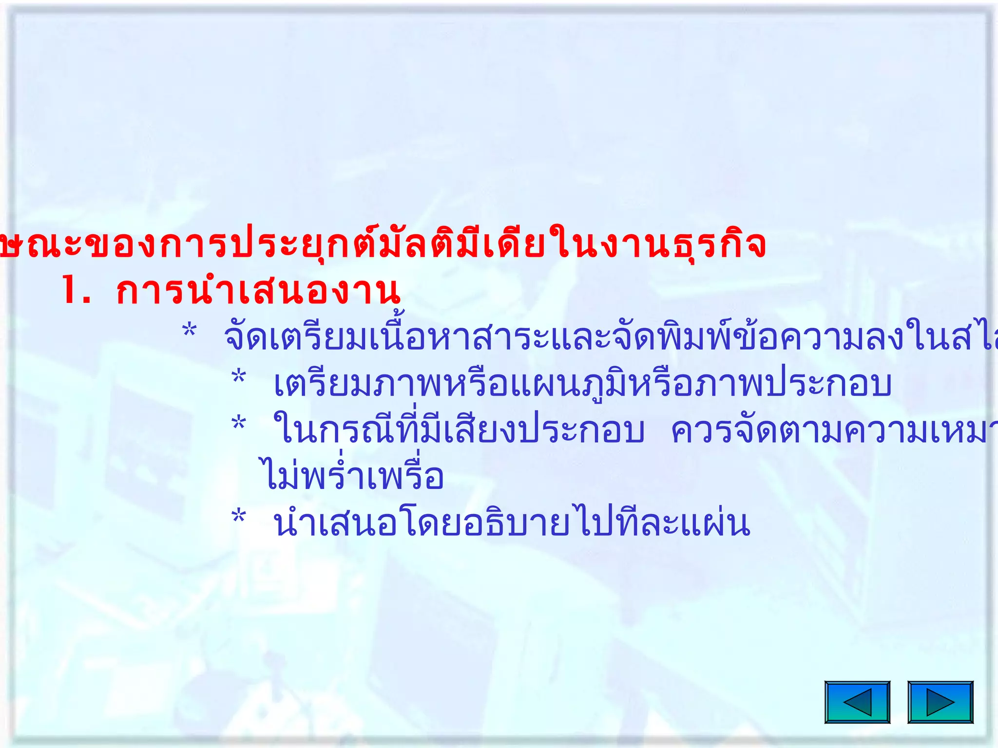 ษณะของการประยุก ต์ม ล ติม เ ดีย ในงานธุร กิจ
ั
ี
1. การนำา เสนองาน
* จัดเตรียมเนื้อหาสาระและจัดพิมพ์ข้อความลงในสไล
* เตรียมภาพหรือแผนภูมิหรือภาพประกอบ
* ในกรณีทมเสียงประกอบ ควรจัดตามความเหมา
ี่ ี
ไม่พรำ่าเพรื่อ
* นำาเสนอโดยอธิบายไปทีละแผ่น

 