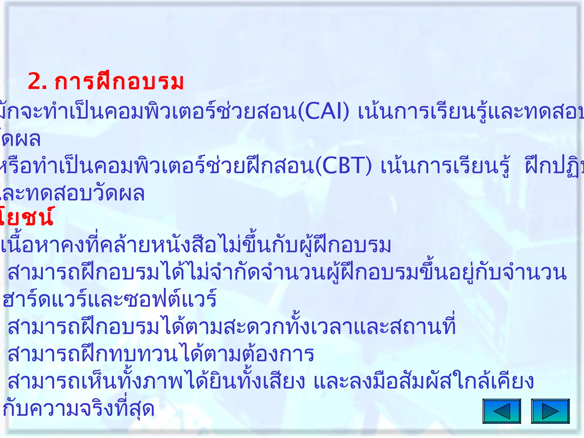 2. การฝึก อบรม
มักจะทำาเป็นคอมพิวเตอร์ช่วยสอน(CAI) เน้นการเรียนรู้และทดสอบ
วัดผล
หรือทำาเป็นคอมพิวเตอร์ช่วยฝึกสอน(CBT) เน้นการเรียนรู้ ฝึกปฏิบ
และทดสอบวัดผล
โยชน์
เนือหาคงทีคล้ายหนังสือไม่ขึ้นกับผู้ฝึกอบรม
้
่
สามารถฝึกอบรมได้ไม่จำากัดจำานวนผู้ฝึกอบรมขึ้นอยูกับจำานวน
่
ฮาร์ดแวร์และซอฟต์แวร์
สามารถฝึกอบรมได้ตามสะดวกทังเวลาและสถานที่
้
สามารถฝึกทบทวนได้ตามต้องการ
สามารถเห็นทังภาพได้ยินทังเสียง และลงมือสัมผัสใกล้เคียง
้
้
กับความจริงทีสด
่ ุ

 