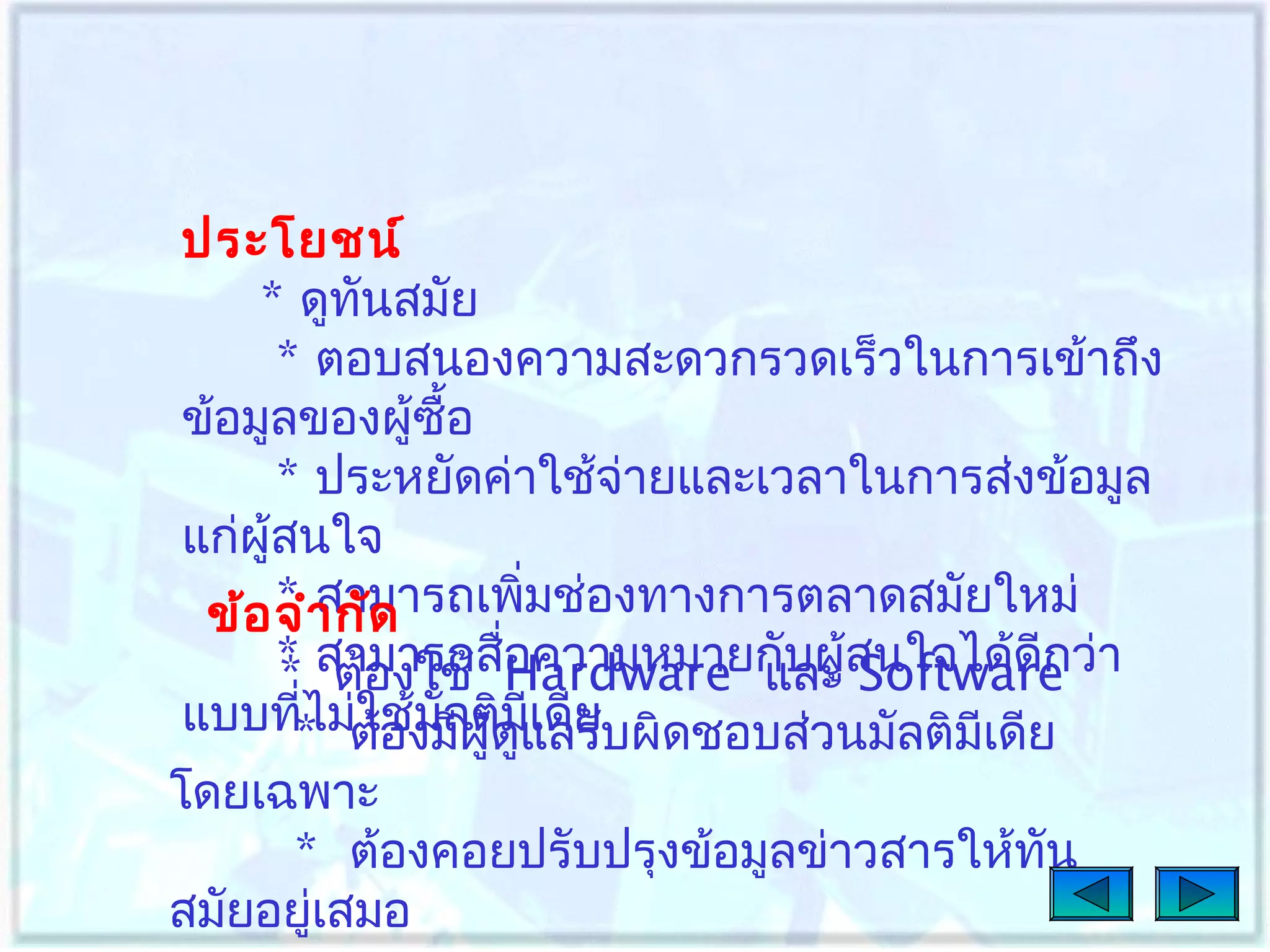 ประโยชน์
* ดูทนสมัย
ั
* ตอบสนองความสะดวกรวดเร็วในการเข้าถึง
ข้อมูลของผู้ซื้อ
* ประหยัดค่าใช้จ่ายและเวลาในการส่งข้อมูล
แก่ผู้สนใจ
* สามารถเพิมช่องทางการตลาดสมัยใหม่
่
ข้อ จำา กัด
* สามารถสืHardware และ ้สนใจได้ดีกว่า
่
* ต้องใช้ อความหมายกับผู Software
แบบที* ม่ต้องมีผู้ดูแดียบผิดชอบส่วนมัลติมเดีย
ไ ใช้มลติมเ ลรั
่
ั
ี
ี

โดยเฉพาะ
* ต้องคอยปรับปรุงข้อมูลข่าวสารให้ทน
ั
สมัยอยูเสมอ
่

 