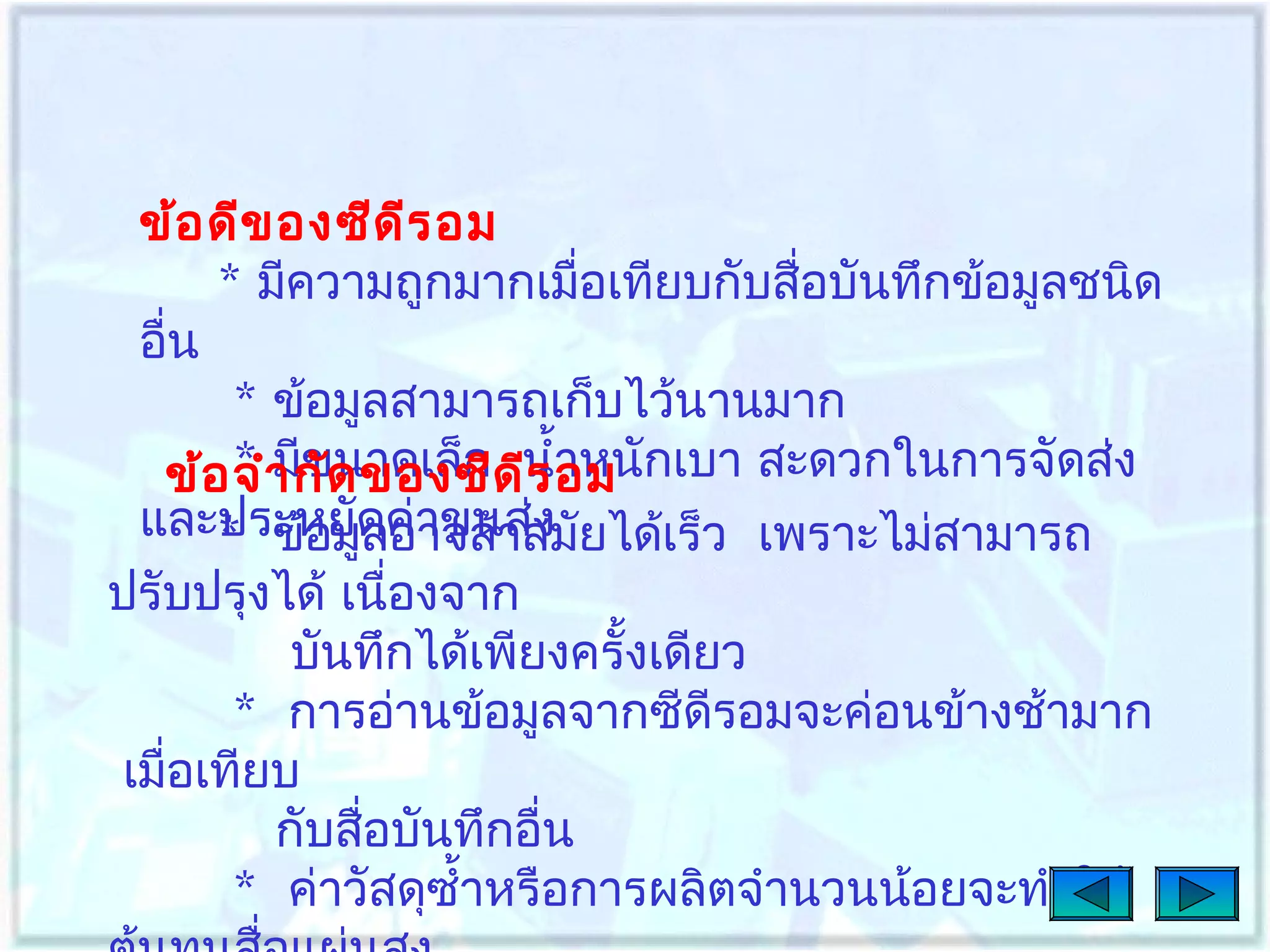 ข้อ ดีข องซีด ีร อม
* มีความถูกมากเมือเทียบกับสื่อบันทึกข้อมูลชนิด
่
อื่น
* ข้อมูลสามารถเก็บไว้นานมาก
* มีขนาดเล็ก ีร อม
ข้อ จำา กัด ของซีดนำ้าหนักเบา สะดวกในการจัดส่ง
และประหยัดค่าขนส่ง ยได้เร็ว เพราะไม่สามารถ
* ข้อมูลอาจล้าสมั
ปรับปรุงได้ เนื่องจาก
บันทึกได้เพียงครั้งเดียว
* การอ่านข้อมูลจากซีดีรอมจะค่อนข้างช้ามาก
เมื่อเทียบ
กับสือบันทึกอื่น
่
* ค่าวัสดุซำ้าหรือการผลิตจำานวนน้อยจะทำาให้

 