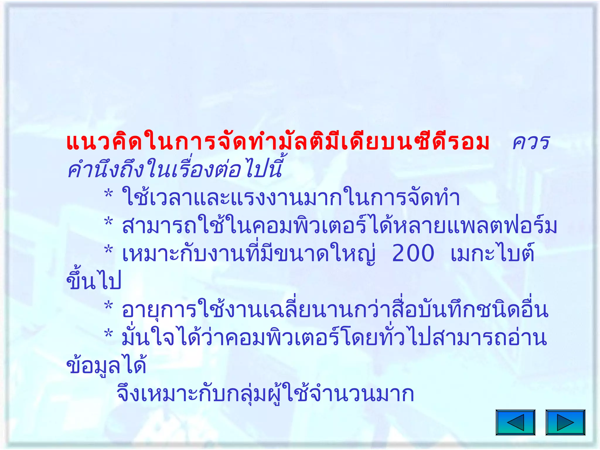 แนวคิด ในการจัด ทำา มัล ติม เ ดีย บนซีด ีร อม ควร
ี
คำานึงถึงในเรื่องต่อไปนี้
* ใช้เวลาและแรงงานมากในการจัดทำา
* สามารถใช้ในคอมพิวเตอร์ได้หลายแพลตฟอร์ม
* เหมาะกับงานทีมขนาดใหญ่ 200 เมกะไบต์
่ ี
ขึ้นไป
* อายุการใช้งานเฉลี่ยนานกว่าสื่อบันทึกชนิดอื่น
* มันใจได้ว่าคอมพิวเตอร์โดยทัวไปสามารถอ่าน
่
่
ข้อมูลได้
จึงเหมาะกับกลุ่มผู้ใช้จำานวนมาก

 