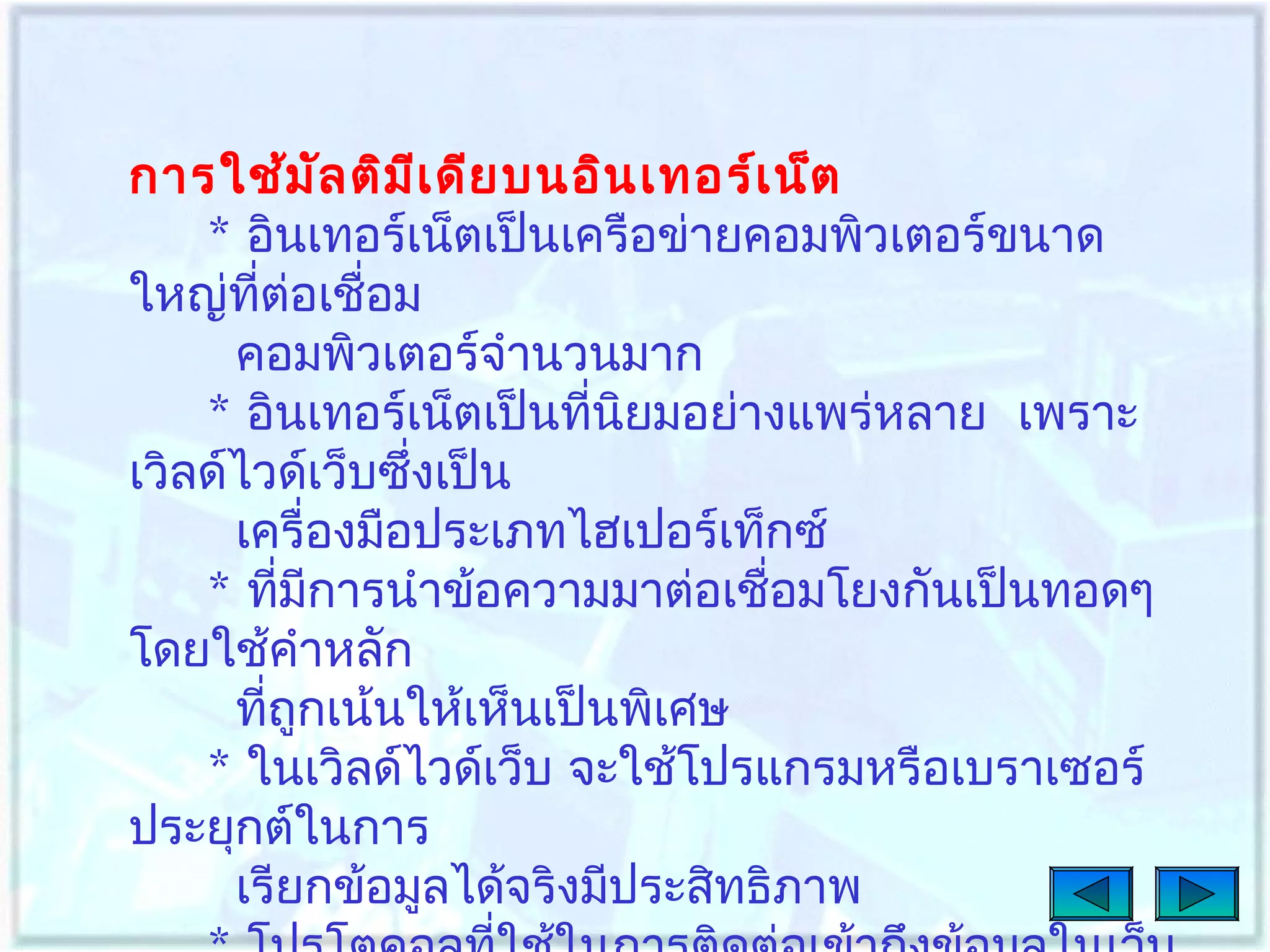 การใช้ม ล ติม เ ดีย บนอิน เทอร์เ น็ต
ั
ี
* อินเทอร์เน็ตเป็นเครือข่ายคอมพิวเตอร์ขนาด
ใหญ่ทต่อเชื่อม
ี่
คอมพิวเตอร์จำานวนมาก
* อินเทอร์เน็ตเป็นทีนยมอย่างแพร่หลาย เพราะ
่ ิ
เวิลด์ไวด์เว็บซึ่งเป็น
เครื่องมือประเภทไฮเปอร์เท็กซ์
* ทีมการนำาข้อความมาต่อเชื่อมโยงกันเป็นทอดๆ
่ ี
โดยใช้คำาหลัก
ทีถูกเน้นให้เห็นเป็นพิเศษ
่
* ในเวิลด์ไวด์เว็บ จะใช้โปรแกรมหรือเบราเซอร์
ประยุกต์ในการ
เรียกข้อมูลได้จริงมีประสิทธิภาพ

 