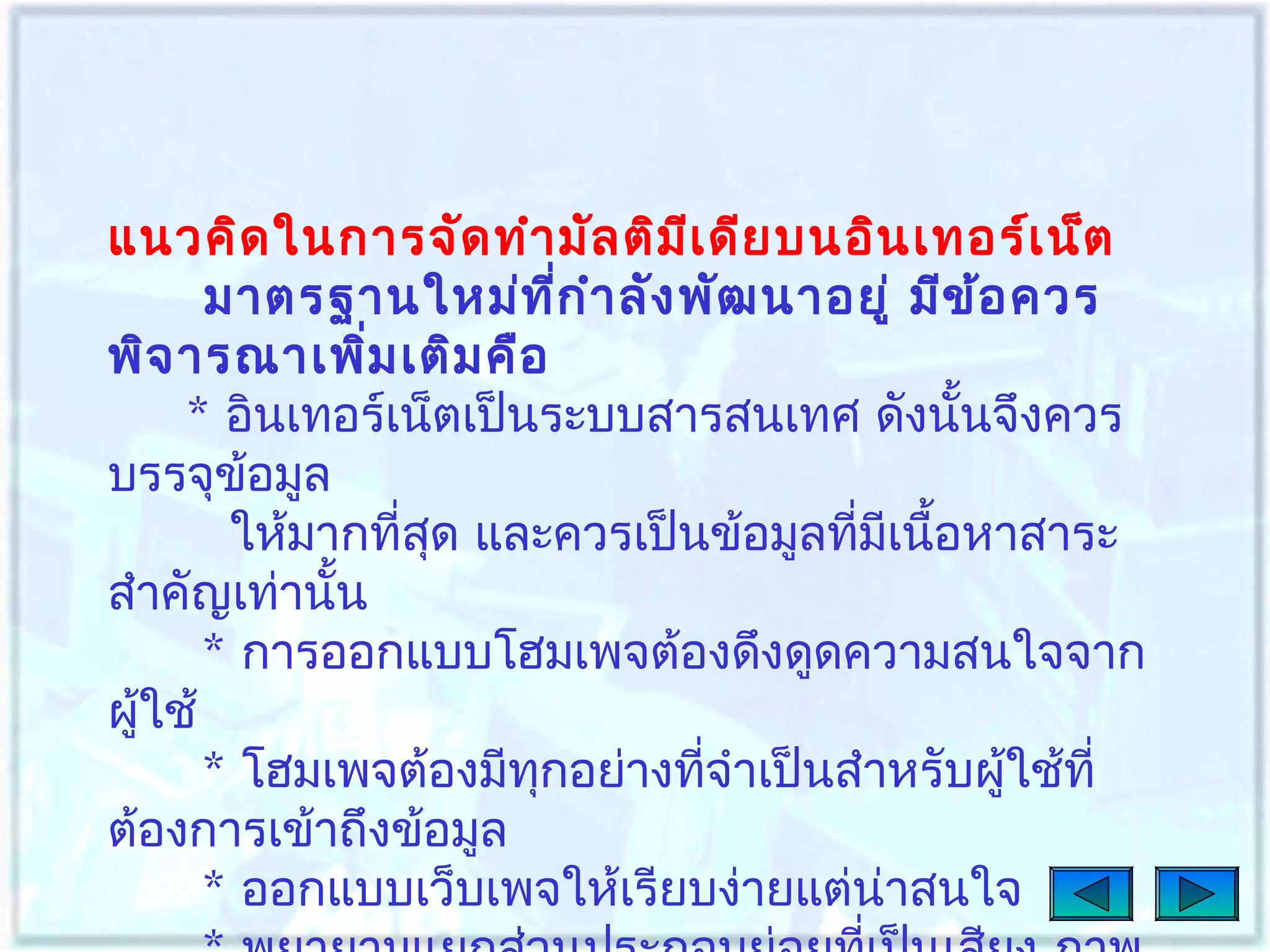 แนวคิด ในการจัด ทำา มัล ติม เ ดีย บนอิน เทอร์เ น็ต
ี
มาตรฐานใหม่ท ก ำา ลัง พัฒ นาอยู่ มีข ้อ ควร
ี่
พิจ ารณาเพิม เติม คือ
่
* อินเทอร์เน็ตเป็นระบบสารสนเทศ ดังนั้นจึงควร
บรรจุข้อมูล
ให้มากที่สด และควรเป็นข้อมูลทีมเนือหาสาระ
ุ
่ ี ้
สำาคัญเท่านั้น
* การออกแบบโฮมเพจต้องดึงดูดความสนใจจาก
ผู้ใช้
* โฮมเพจต้องมีทกอย่างทีจำาเป็นสำาหรับผู้ใช้ที่
ุ
่
ต้องการเข้าถึงข้อมูล
* ออกแบบเว็บเพจให้เรียบง่ายแต่น่าสนใจ

 