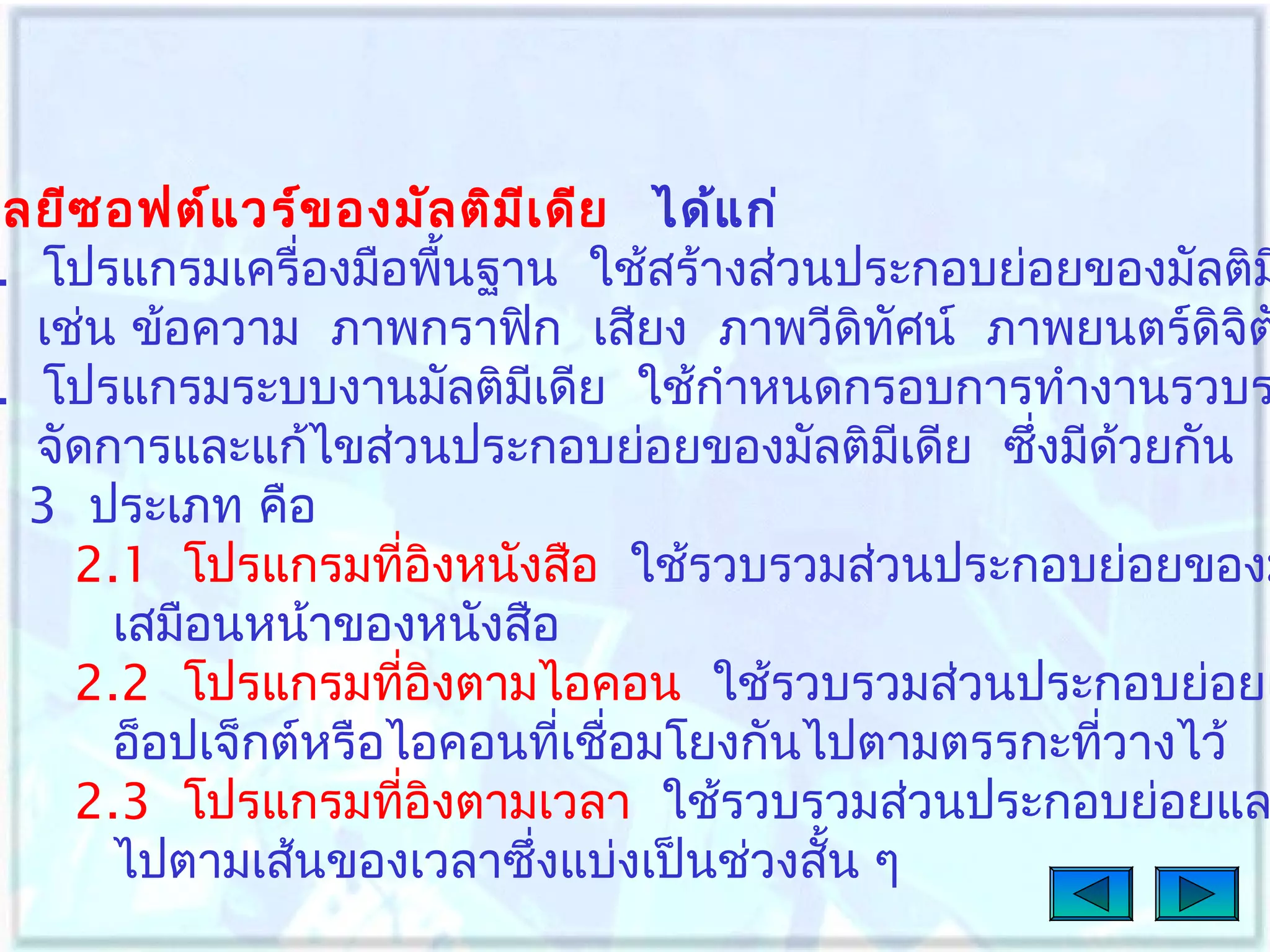 ลยีซ อฟต์แ วร์ข องมัล ติม เ ดีย ได้แ ก่
ี
. โปรแกรมเครื่องมือพืนฐาน ใช้สร้างส่วนประกอบย่อยของมัลติม
้
เช่น ข้อความ ภาพกราฟิก เสียง ภาพวีดิทศน์ ภาพยนตร์ดิจิต
ั
. โปรแกรมระบบงานมัลติมเดีย ใช้กำาหนดกรอบการทำางานรวบร
ี
จัดการและแก้ไขส่วนประกอบย่อยของมัลติมเดีย ซึ่งมีด้วยกัน
ี
3 ประเภท คือ
2.1 โปรแกรมทีอิงหนังสือ ใช้รวบรวมส่วนประกอบย่อยของม
่
เสมือนหน้าของหนังสือ
2.2 โปรแกรมทีอิงตามไอคอน ใช้รวบรวมส่วนประกอบย่อยเ
่
อ็อปเจ็กต์หรือไอคอนทีเชื่อมโยงกันไปตามตรรกะทีวางไว้
่
่
2.3 โปรแกรมทีอิงตามเวลา ใช้รวบรวมส่วนประกอบย่อยแล
่
ไปตามเส้นของเวลาซึงแบ่งเป็นช่วงสั้น ๆ
่

 