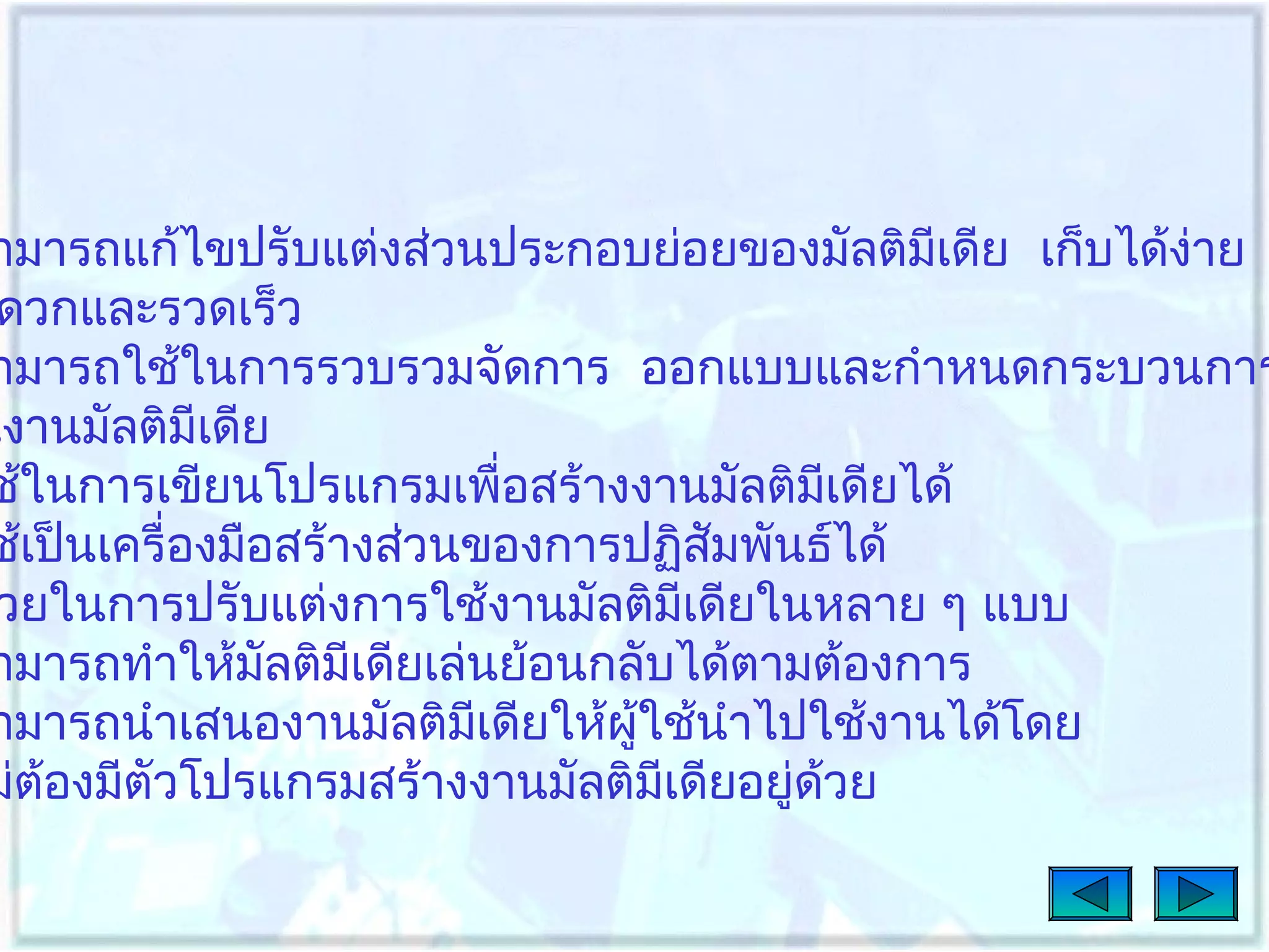 ามารถแก้ไขปรับแต่งส่วนประกอบย่อยของมัลติมเดีย เก็บได้ง่าย
ี
ดวกและรวดเร็ว
ามารถใช้ในการรวบรวมจัดการ ออกแบบและกำาหนดกระบวนการ
นงานมัลติมีเดีย
ช้ในการเขียนโปรแกรมเพื่อสร้างงานมัลติมเดียได้
ี
ช้เป็นเครื่องมือสร้างส่วนของการปฏิสัมพันธ์ได้
วยในการปรับแต่งการใช้งานมัลติมเดียในหลาย ๆ แบบ
ี
ามารถทำาให้มลติมเดียเล่นย้อนกลับได้ตามต้องการ
ั
ี
ามารถนำาเสนองานมัลติมเดียให้ผู้ใช้นำาไปใช้งานได้โดย
ี
ม่ต้องมีตัวโปรแกรมสร้างงานมัลติมีเดียอยู่ด้วย

 
