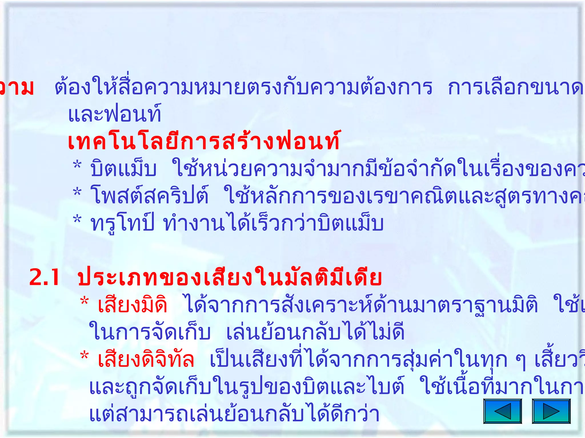 วาม ต้องให้สื่อความหมายตรงกับความต้องการ การเลือกขนาด
และฟอนท์
เทคโนโลยีก ารสร้า งฟอนท์
* บิตแม็บ ใช้หน่วยความจำามากมีข้อจำากัดในเรื่องของคว
* โพสต์สคริปต์ ใช้หลักการของเรขาคณิตและสูตรทางคณ
* ทรูโทป์ ทำางานได้เร็วกว่าบิตแม็บ

2.1 ประเภทของเสีย งในมัล ติม เ ดีย
ี
* เสียงมิดิ ได้จากการสังเคราะห์ด้านมาตราฐานมิติ ใช้เ
ในการจัดเก็บ เล่นย้อนกลับได้ไม่ดี
* เสียงดิจิทล เป็นเสียงทีได้จากการสุ่มค่าในทุก ๆ เสียวว
ั
่
้
และถูกจัดเก็บในรูปของบิตและไบต์ ใช้เนื้อทีมากในการ
่
แต่สามารถเล่นย้อนกลับได้ดกว่า
ี

 