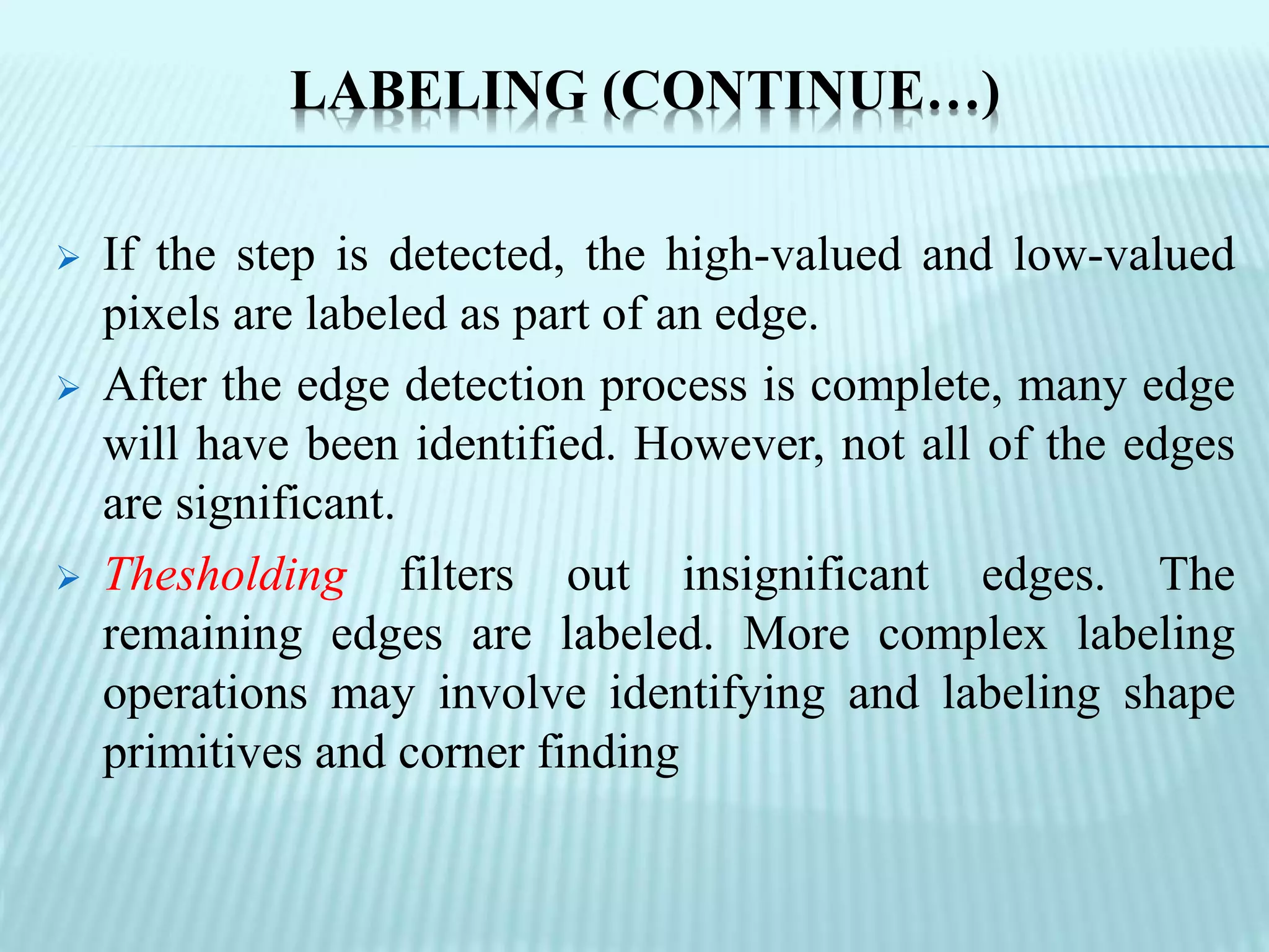 LABELING (CONTINUE…)
 If the step is detected, the high-valued and low-valued
pixels are labeled as part of an edge.
 After the edge detection process is complete, many edge
will have been identified. However, not all of the edges
are significant.
 Thesholding filters out insignificant edges. The
remaining edges are labeled. More complex labeling
operations may involve identifying and labeling shape
primitives and corner finding
 