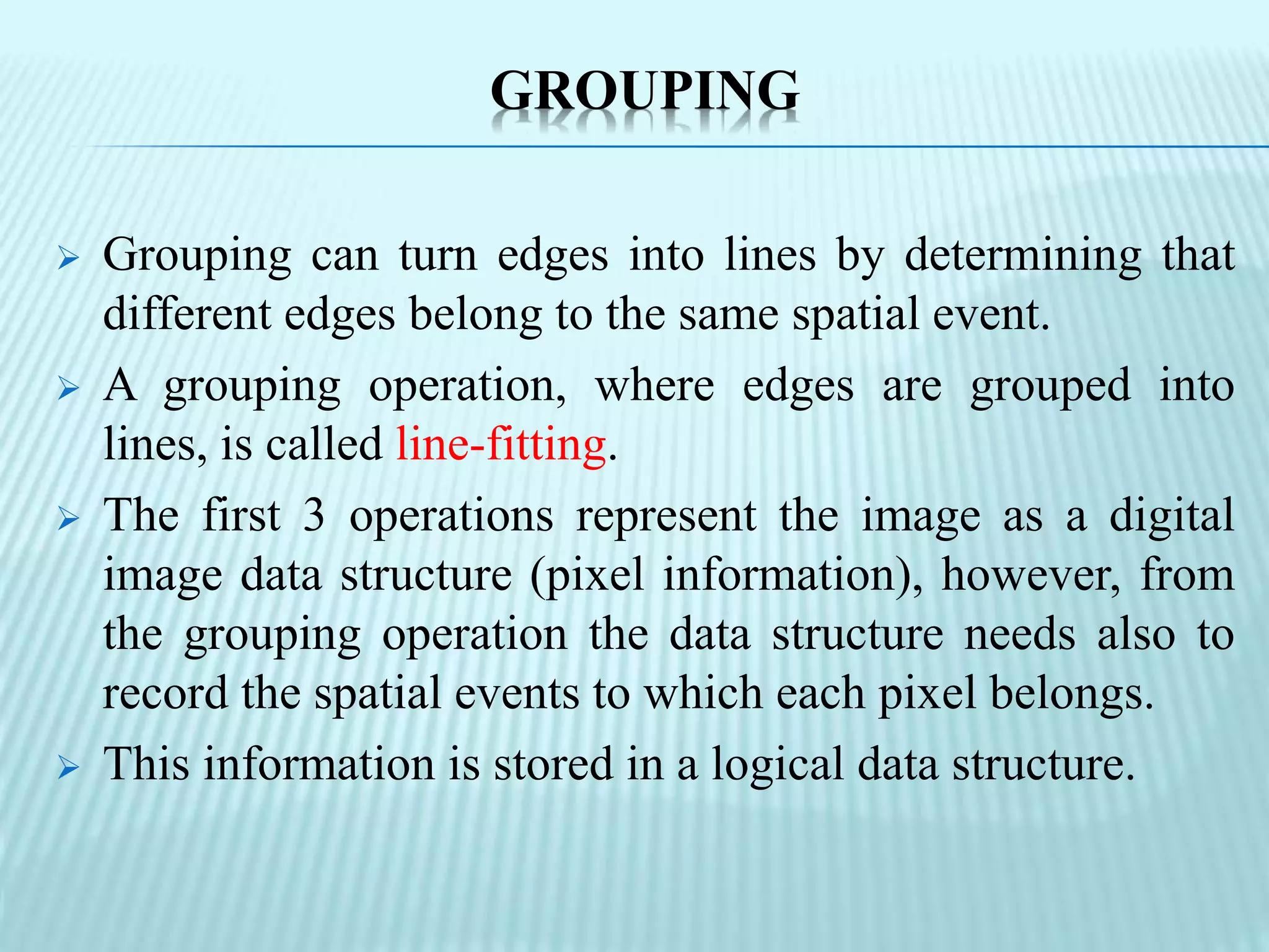 GROUPING
 Grouping can turn edges into lines by determining that
different edges belong to the same spatial event.
 A grouping operation, where edges are grouped into
lines, is called line-fitting.
 The first 3 operations represent the image as a digital
image data structure (pixel information), however, from
the grouping operation the data structure needs also to
record the spatial events to which each pixel belongs.
 This information is stored in a logical data structure.
 