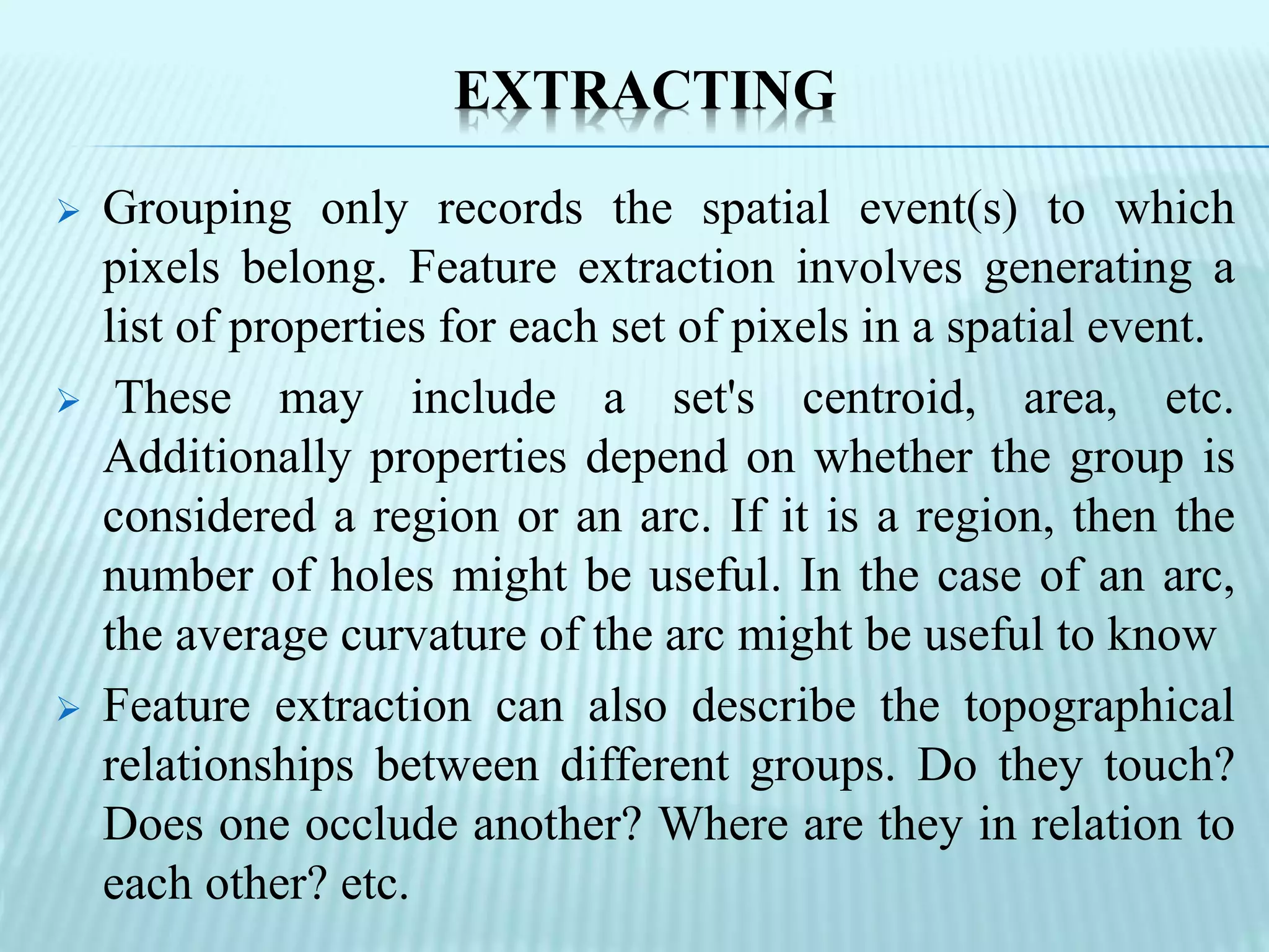 EXTRACTING
 Grouping only records the spatial event(s) to which
pixels belong. Feature extraction involves generating a
list of properties for each set of pixels in a spatial event.
 These may include a set's centroid, area, etc.
Additionally properties depend on whether the group is
considered a region or an arc. If it is a region, then the
number of holes might be useful. In the case of an arc,
the average curvature of the arc might be useful to know
 Feature extraction can also describe the topographical
relationships between different groups. Do they touch?
Does one occlude another? Where are they in relation to
each other? etc.
 