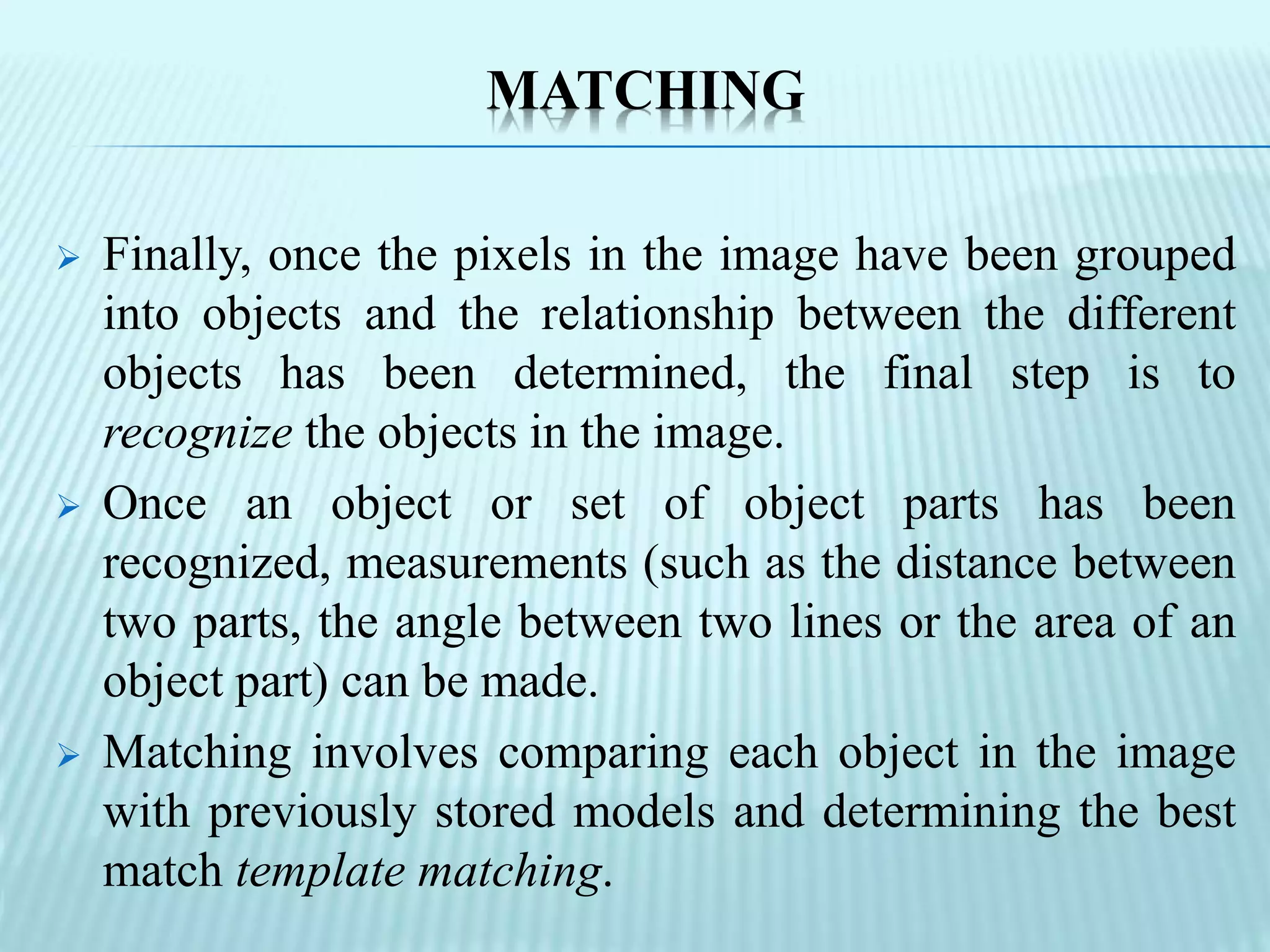 MATCHING
 Finally, once the pixels in the image have been grouped
into objects and the relationship between the different
objects has been determined, the final step is to
recognize the objects in the image.
 Once an object or set of object parts has been
recognized, measurements (such as the distance between
two parts, the angle between two lines or the area of an
object part) can be made.
 Matching involves comparing each object in the image
with previously stored models and determining the best
match template matching.
 