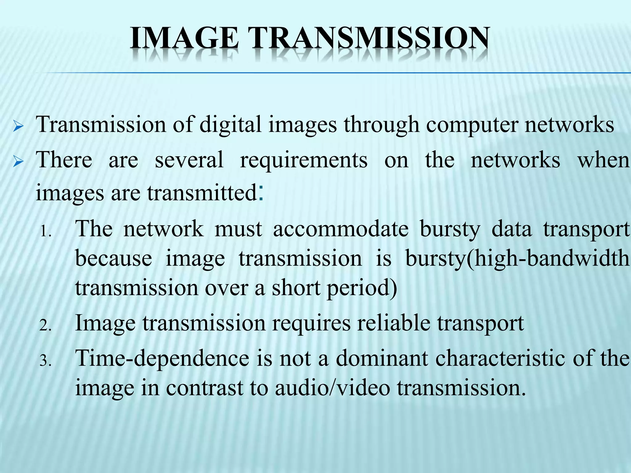 IMAGE TRANSMISSION
 Transmission of digital images through computer networks
 There are several requirements on the networks when
images are transmitted:
1. The network must accommodate bursty data transport
because image transmission is bursty(high-bandwidth
transmission over a short period)
2. Image transmission requires reliable transport
3. Time-dependence is not a dominant characteristic of the
image in contrast to audio/video transmission.
 