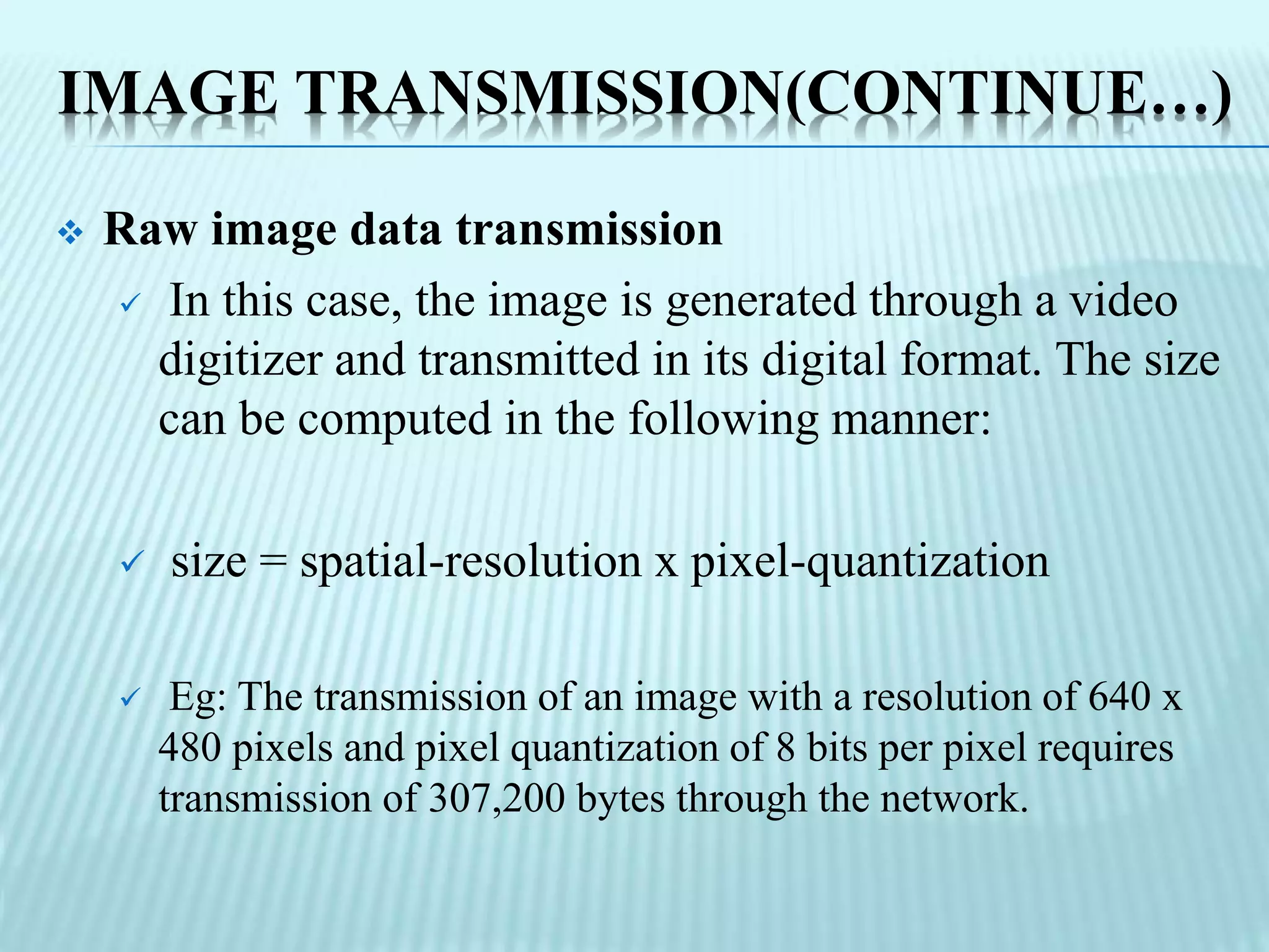 IMAGE TRANSMISSION(CONTINUE…)
 Raw image data transmission
 In this case, the image is generated through a video
digitizer and transmitted in its digital format. The size
can be computed in the following manner:
 size = spatial-resolution x pixel-quantization
 Eg: The transmission of an image with a resolution of 640 x
480 pixels and pixel quantization of 8 bits per pixel requires
transmission of 307,200 bytes through the network.
 
