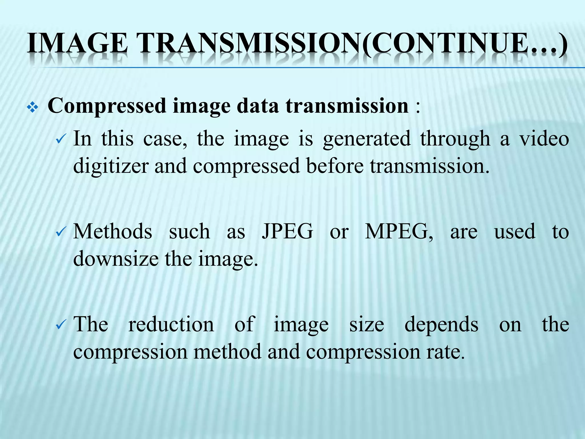 IMAGE TRANSMISSION(CONTINUE…)
 Compressed image data transmission :
 In this case, the image is generated through a video
digitizer and compressed before transmission.
 Methods such as JPEG or MPEG, are used to
downsize the image.
 The reduction of image size depends on the
compression method and compression rate.
 