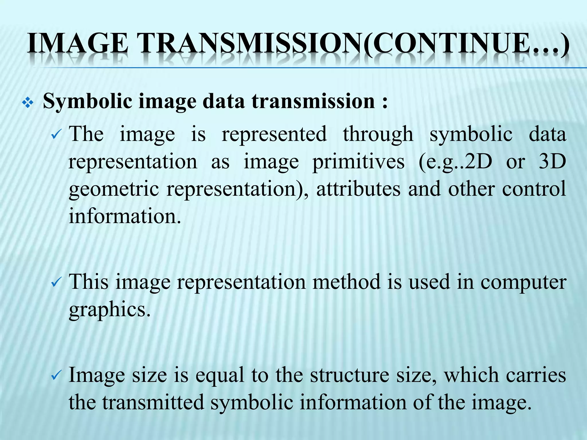 IMAGE TRANSMISSION(CONTINUE…)
 Symbolic image data transmission :
 The image is represented through symbolic data
representation as image primitives (e.g..2D or 3D
geometric representation), attributes and other control
information.
 This image representation method is used in computer
graphics.
 Image size is equal to the structure size, which carries
the transmitted symbolic information of the image.
 