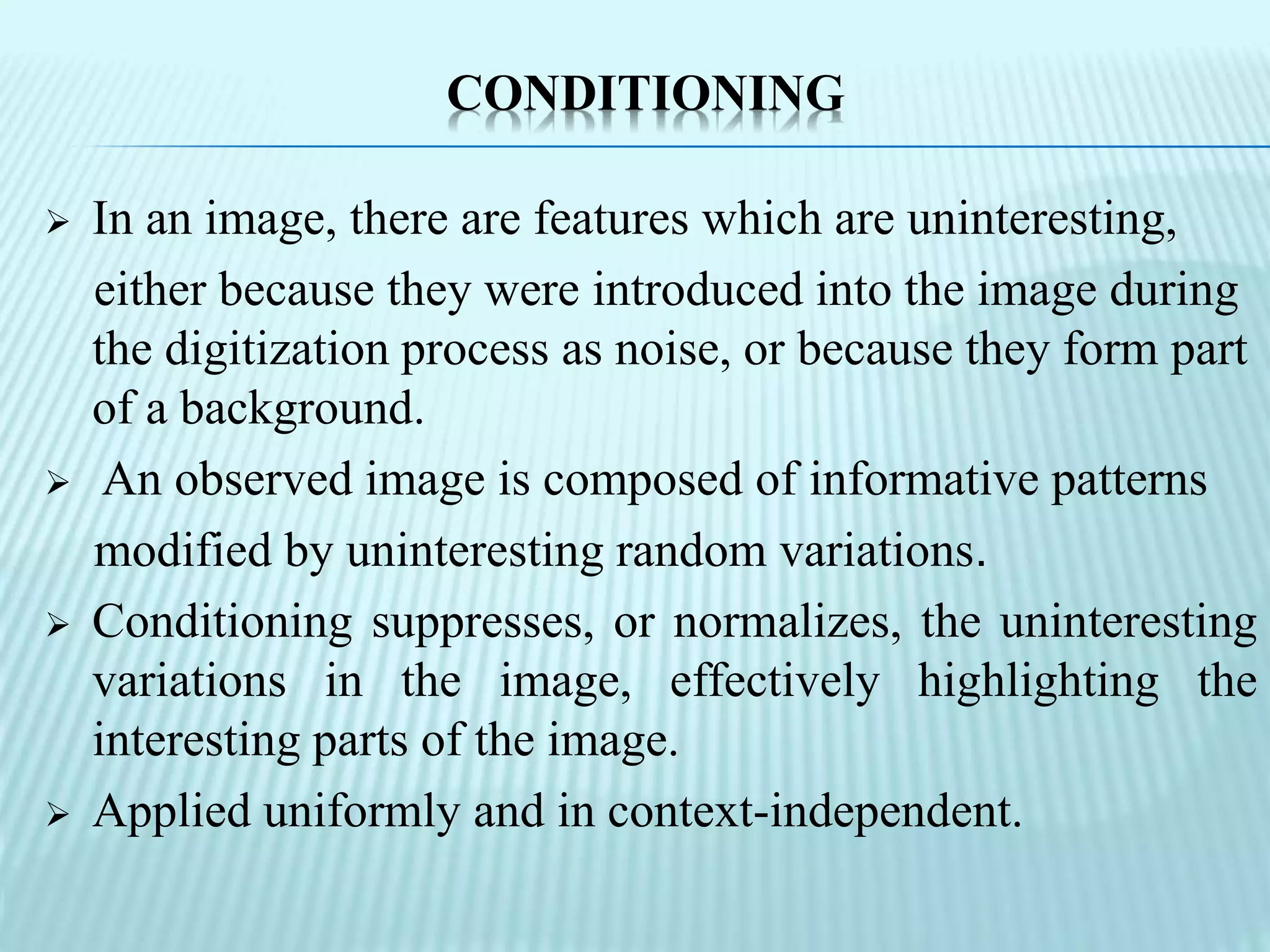 CONDITIONING
 In an image, there are features which are uninteresting,
either because they were introduced into the image during
the digitization process as noise, or because they form part
of a background.
 An observed image is composed of informative patterns
modified by uninteresting random variations.
 Conditioning suppresses, or normalizes, the uninteresting
variations in the image, effectively highlighting the
interesting parts of the image.
 Applied uniformly and in context-independent.
 