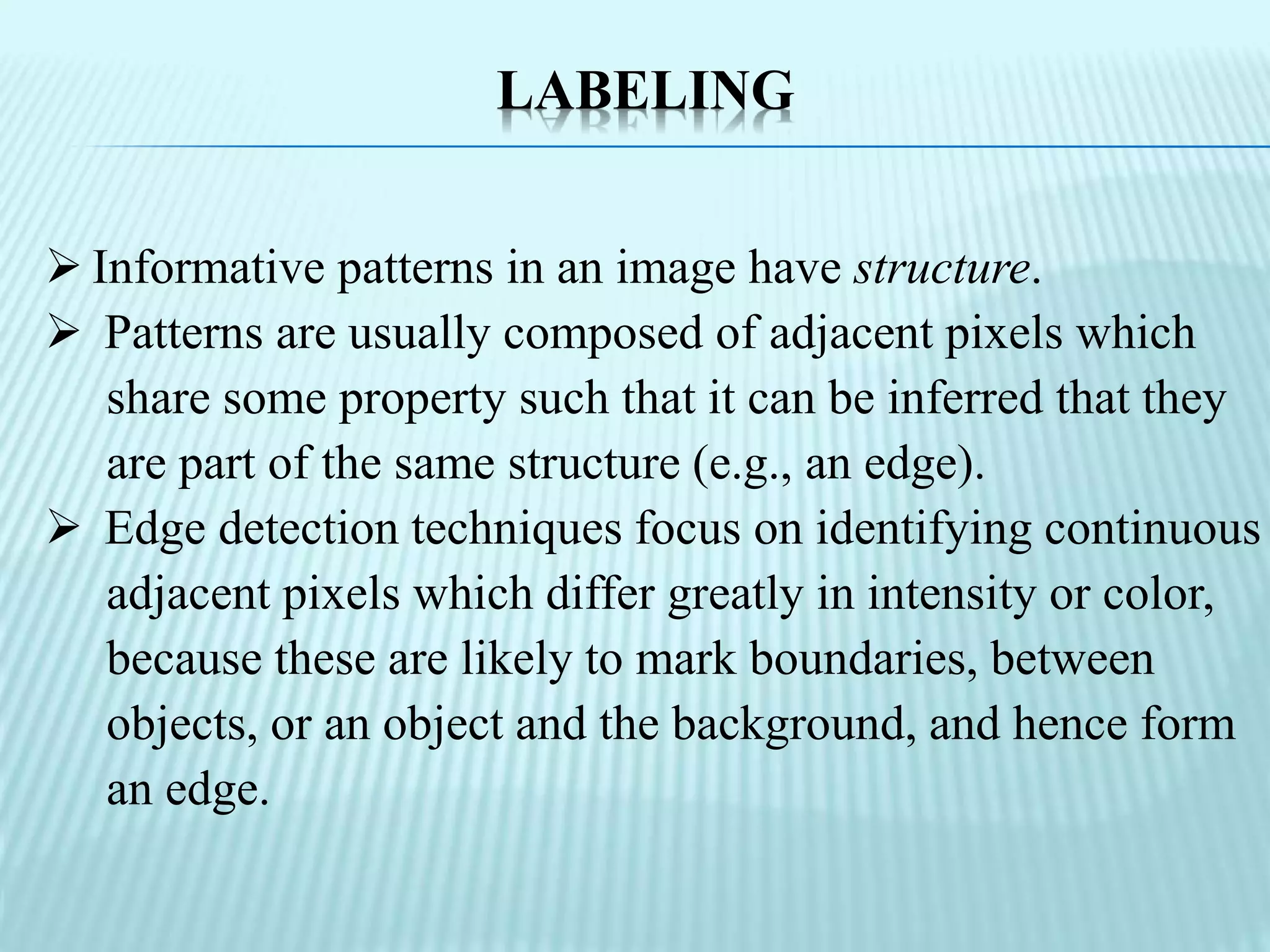 LABELING
 Informative patterns in an image have structure.
 Patterns are usually composed of adjacent pixels which
share some property such that it can be inferred that they
are part of the same structure (e.g., an edge).
 Edge detection techniques focus on identifying continuous
adjacent pixels which differ greatly in intensity or color,
because these are likely to mark boundaries, between
objects, or an object and the background, and hence form
an edge.
 