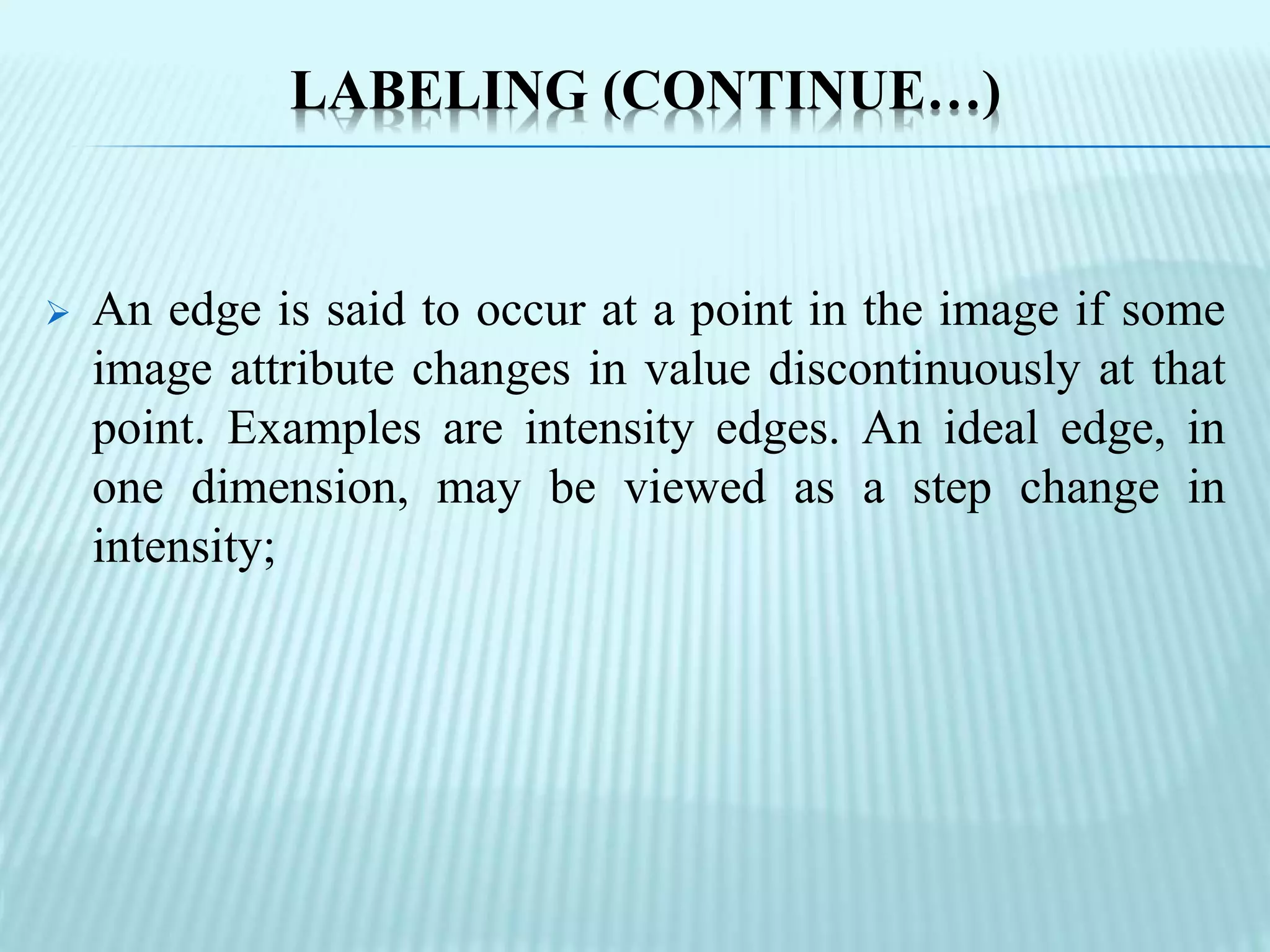 LABELING (CONTINUE…)
 An edge is said to occur at a point in the image if some
image attribute changes in value discontinuously at that
point. Examples are intensity edges. An ideal edge, in
one dimension, may be viewed as a step change in
intensity;
 