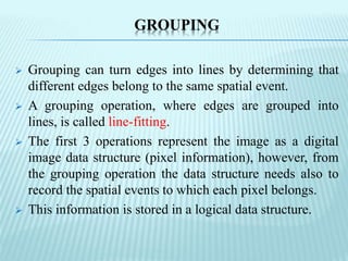 GROUPING
 Grouping can turn edges into lines by determining that
different edges belong to the same spatial event.
 A grouping operation, where edges are grouped into
lines, is called line-fitting.
 The first 3 operations represent the image as a digital
image data structure (pixel information), however, from
the grouping operation the data structure needs also to
record the spatial events to which each pixel belongs.
 This information is stored in a logical data structure.
 
