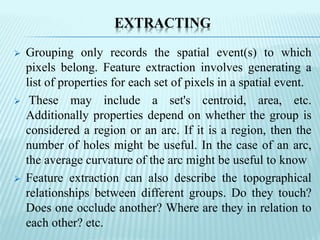 EXTRACTING
 Grouping only records the spatial event(s) to which
pixels belong. Feature extraction involves generating a
list of properties for each set of pixels in a spatial event.
 These may include a set's centroid, area, etc.
Additionally properties depend on whether the group is
considered a region or an arc. If it is a region, then the
number of holes might be useful. In the case of an arc,
the average curvature of the arc might be useful to know
 Feature extraction can also describe the topographical
relationships between different groups. Do they touch?
Does one occlude another? Where are they in relation to
each other? etc.
 
