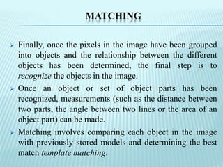 MATCHING
 Finally, once the pixels in the image have been grouped
into objects and the relationship between the different
objects has been determined, the final step is to
recognize the objects in the image.
 Once an object or set of object parts has been
recognized, measurements (such as the distance between
two parts, the angle between two lines or the area of an
object part) can be made.
 Matching involves comparing each object in the image
with previously stored models and determining the best
match template matching.
 