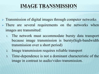 IMAGE TRANSMISSION
 Transmission of digital images through computer networks
 There are several requirements on the networks when
images are transmitted:
1. The network must accommodate bursty data transport
because image transmission is bursty(high-bandwidth
transmission over a short period)
2. Image transmission requires reliable transport
3. Time-dependence is not a dominant characteristic of the
image in contrast to audio/video transmission.
 