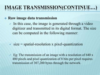 IMAGE TRANSMISSION(CONTINUE…)
 Raw image data transmission
 In this case, the image is generated through a video
digitizer and transmitted in its digital format. The size
can be computed in the following manner:
 size = spatial-resolution x pixel-quantization
 Eg: The transmission of an image with a resolution of 640 x
480 pixels and pixel quantization of 8 bits per pixel requires
transmission of 307,200 bytes through the network.
 