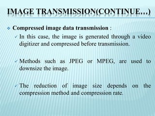 IMAGE TRANSMISSION(CONTINUE…)
 Compressed image data transmission :
 In this case, the image is generated through a video
digitizer and compressed before transmission.
 Methods such as JPEG or MPEG, are used to
downsize the image.
 The reduction of image size depends on the
compression method and compression rate.
 