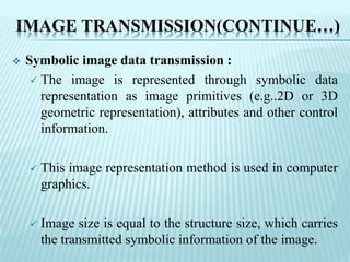 IMAGE TRANSMISSION(CONTINUE…)
 Symbolic image data transmission :
 The image is represented through symbolic data
representation as image primitives (e.g..2D or 3D
geometric representation), attributes and other control
information.
 This image representation method is used in computer
graphics.
 Image size is equal to the structure size, which carries
the transmitted symbolic information of the image.
 