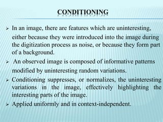 CONDITIONING
 In an image, there are features which are uninteresting,
either because they were introduced into the image during
the digitization process as noise, or because they form part
of a background.
 An observed image is composed of informative patterns
modified by uninteresting random variations.
 Conditioning suppresses, or normalizes, the uninteresting
variations in the image, effectively highlighting the
interesting parts of the image.
 Applied uniformly and in context-independent.
 