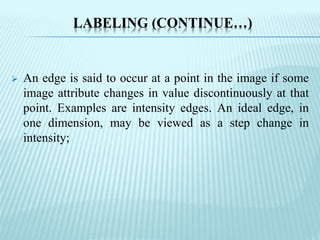 LABELING (CONTINUE…)
 An edge is said to occur at a point in the image if some
image attribute changes in value discontinuously at that
point. Examples are intensity edges. An ideal edge, in
one dimension, may be viewed as a step change in
intensity;
 
