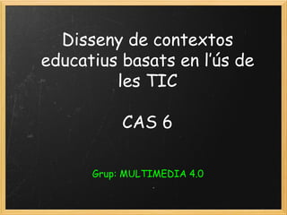 Disseny de contextos educatius basats en l’ús de les TIC CAS 6 Grup: MULTIMEDIA 4.0 