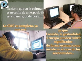 Es cierto que en la cultura individual en la CMC no
es necesita de un espacio físico real ni del sonido; de
esta manera, podemos afirmar que…
 