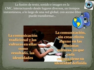 La fusión de texto, sonido e imagen en la
 CMC, interactuando desde lugares diversos, en tiempos
instantáneos, a lo largo de una red global, con acceso libre
                    puede transformar…
 