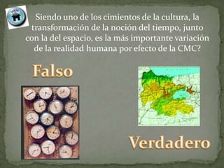Siendo uno de los cimientos de la cultura, la
 transformación de la noción del tiempo, junto
con la del espacio, es la más importante variación
  de la realidad humana por efecto de la CMC?
 
