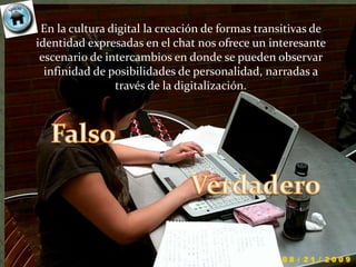 En la cultura digital la creación de formas transitivas de
identidad expresadas en el chat nos ofrece un interesante
 escenario de intercambios en donde se pueden observar
  infinidad de posibilidades de personalidad, narradas a
                través de la digitalización.
 