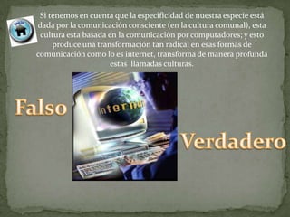 Si tenemos en cuenta que la especificidad de nuestra especie está
dada por la comunicación consciente (en la cultura comunal), esta
 cultura esta basada en la comunicación por computadores; y esto
     produce una transformación tan radical en esas formas de
comunicación como lo es internet, transforma de manera profunda
                      estas llamadas culturas.
 