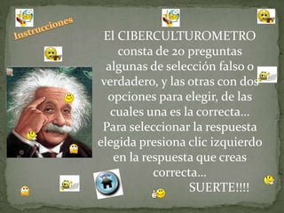 El CIBERCULTUROMETRO
     consta de 20 preguntas
  algunas de selección falso o
 verdadero, y las otras con dos
  opciones para elegir, de las
   cuales una es la correcta…
 Para seleccionar la respuesta
elegida presiona clic izquierdo
    en la respuesta que creas
            correcta…
                   SUERTE!!!!
 