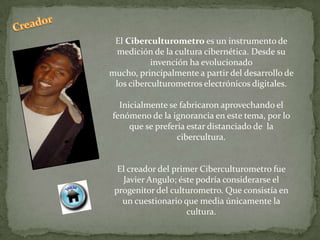 El Ciberculturometro es un instrumento de
  medición de la cultura cibernética. Desde su
           invención ha evolucionado
mucho, principalmente a partir del desarrollo de
 los ciberculturometros electrónicos digitales.

  Inicialmente se fabricaron aprovechando el
fenómeno de la ignorancia en este tema, por lo
     que se prefería estar distanciado de la
                  cibercultura.


  El creador del primer Ciberculturometro fue
   Javier Angulo; éste podría considerarse el
 progenitor del culturometro. Que consistía en
   un cuestionario que media únicamente la
                     cultura.
 