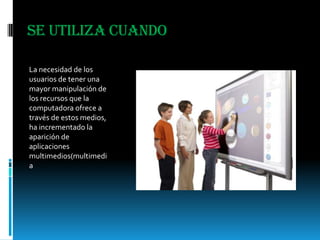 Se utiliza cuandoLa necesidad de los usuarios de tener una mayor manipulación de los recursos que la computadora ofrece a través de estos medios, ha incrementado la aparición de aplicaciones multimedios(multimedia