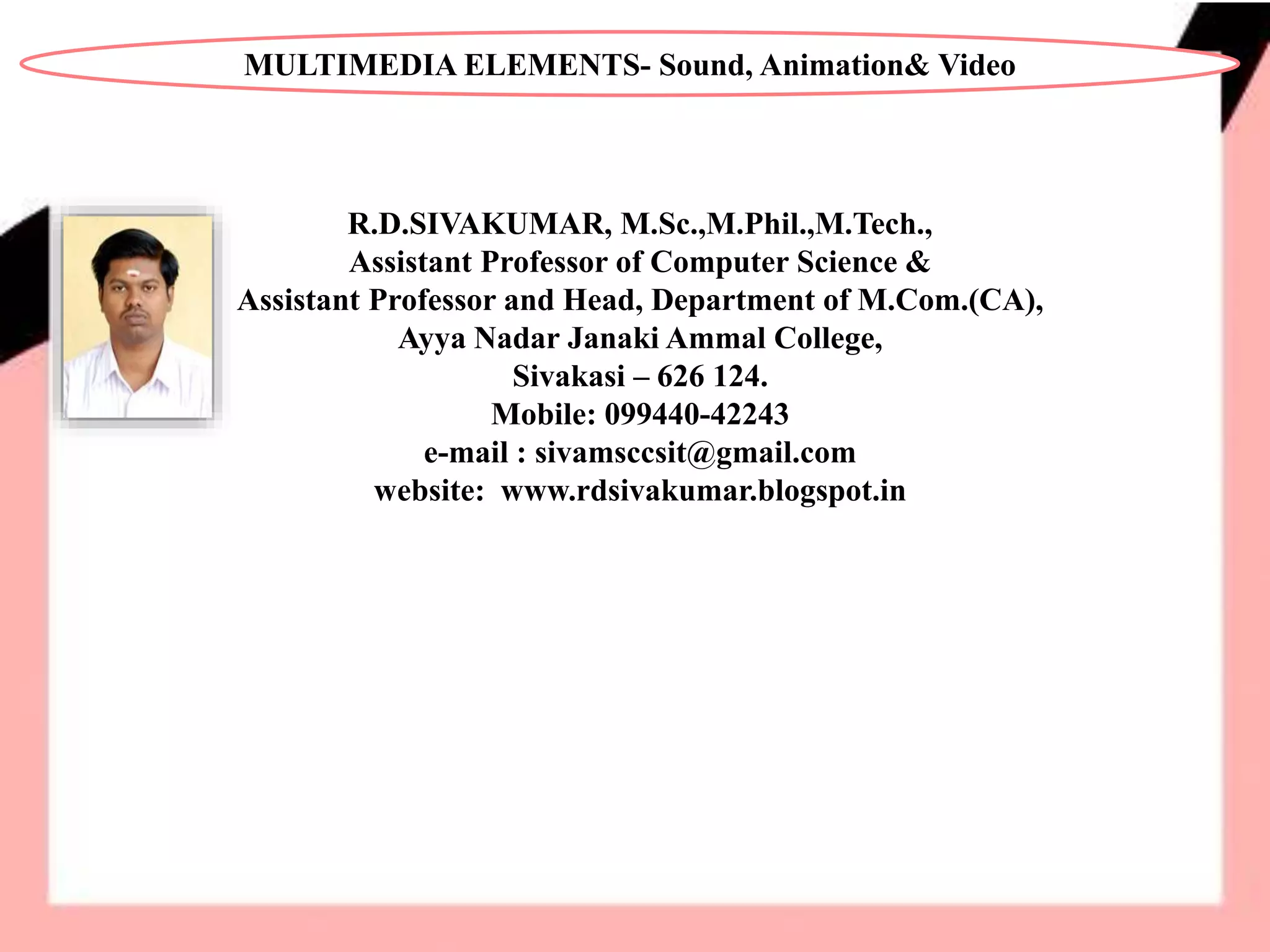 R.D.SIVAKUMAR, M.Sc.,M.Phil.,M.Tech.,
Assistant Professor of Computer Science &
Assistant Professor and Head, Department of M.Com.(CA),
Ayya Nadar Janaki Ammal College,
Sivakasi – 626 124.
Mobile: 099440-42243
e-mail : sivamsccsit@gmail.com
website: www.rdsivakumar.blogspot.in
MULTIMEDIA ELEMENTS- Sound, Animation& Video
 