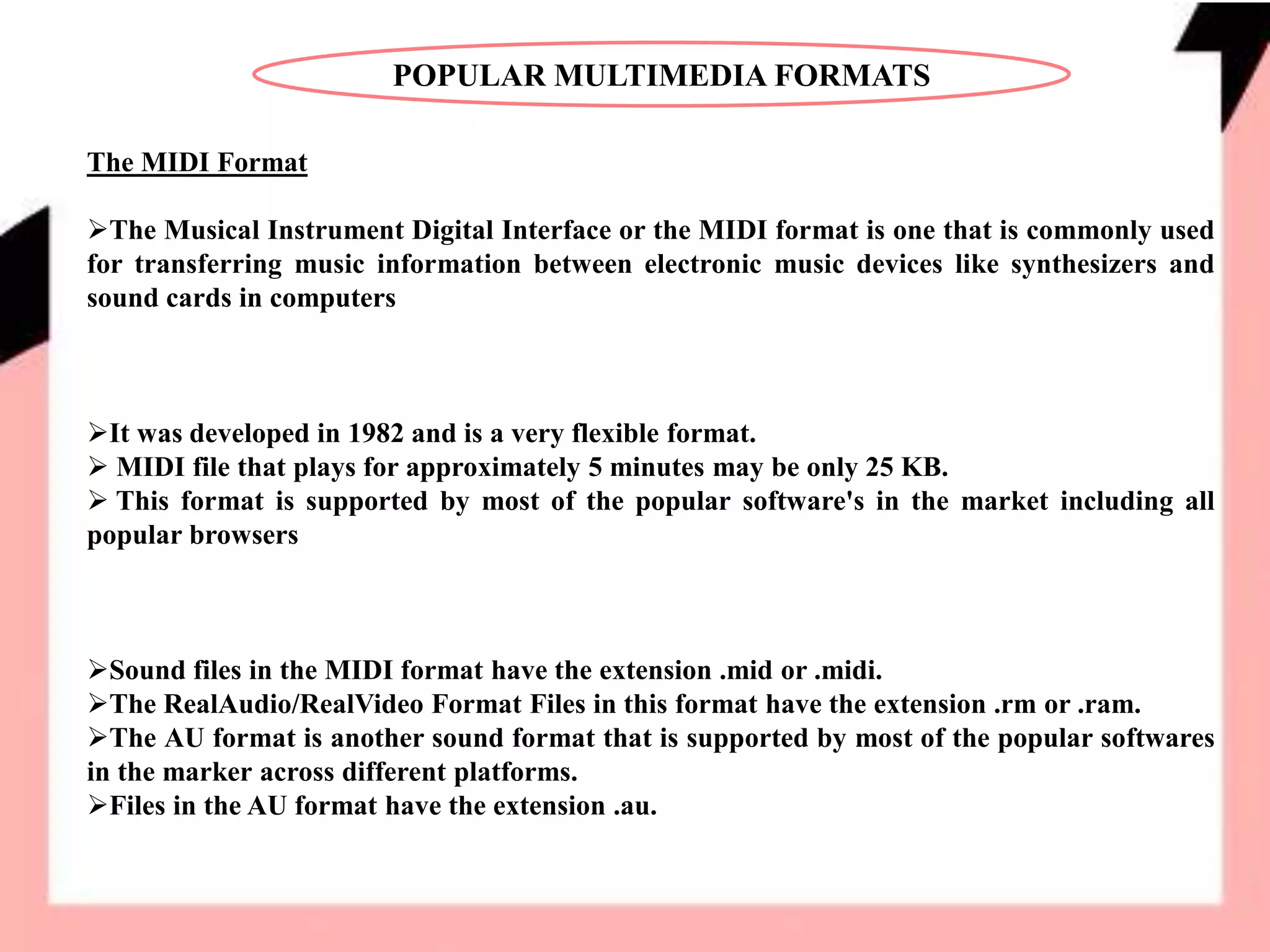 POPULAR MULTIMEDIA FORMATS
The MIDI Format
The Musical Instrument Digital Interface or the MIDI format is one that is commonly used
for transferring music information between electronic music devices like synthesizers and
sound cards in computers
It was developed in 1982 and is a very flexible format.
 MIDI file that plays for approximately 5 minutes may be only 25 KB.
 This format is supported by most of the popular software's in the market including all
popular browsers
Sound files in the MIDI format have the extension .mid or .midi.
The RealAudio/RealVideo Format Files in this format have the extension .rm or .ram.
The AU format is another sound format that is supported by most of the popular softwares
in the marker across different platforms.
Files in the AU format have the extension .au.
 