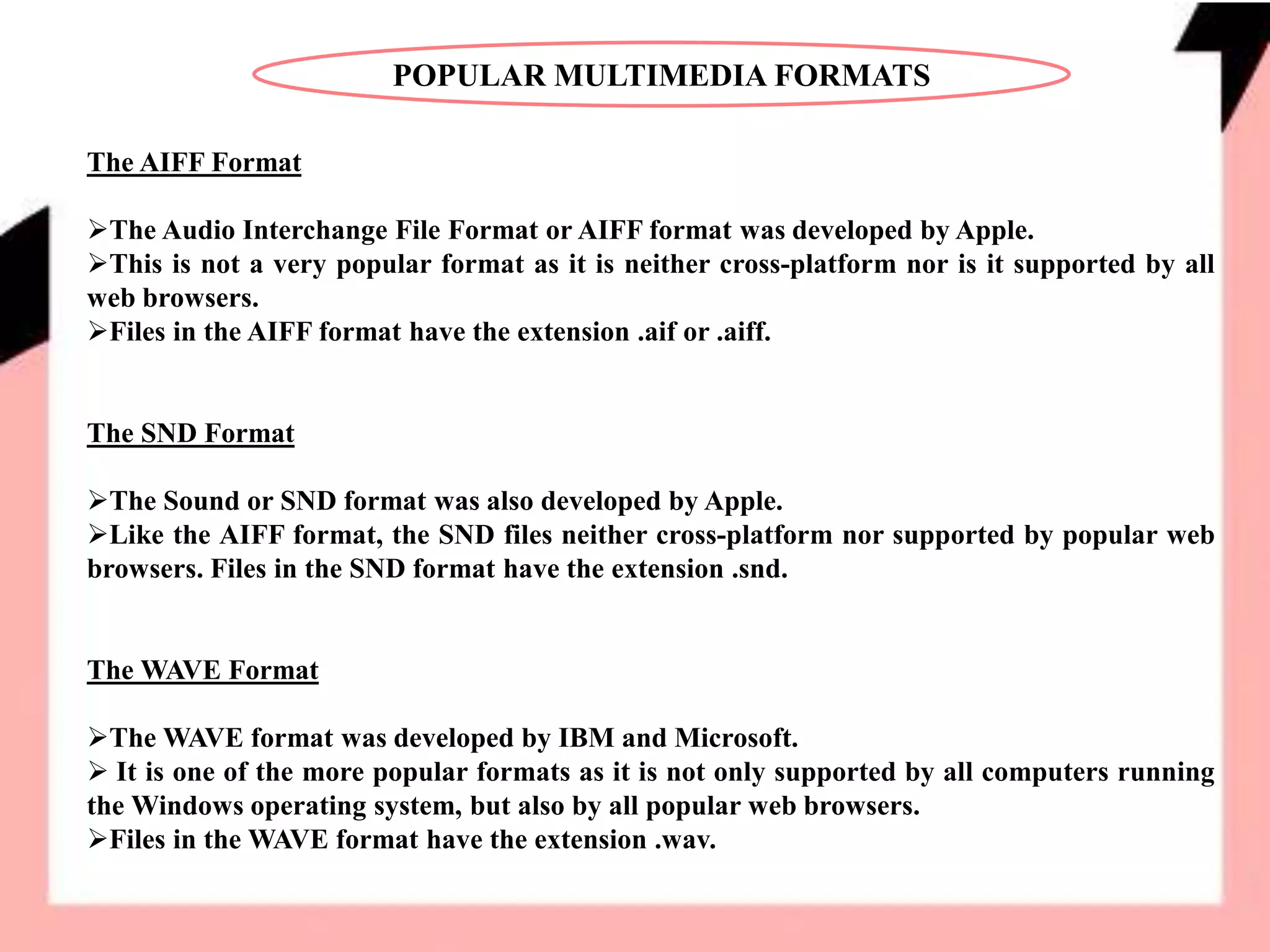 POPULAR MULTIMEDIA FORMATS
The AIFF Format
The Audio Interchange File Format or AIFF format was developed by Apple.
This is not a very popular format as it is neither cross-platform nor is it supported by all
web browsers.
Files in the AIFF format have the extension .aif or .aiff.
The SND Format
The Sound or SND format was also developed by Apple.
Like the AIFF format, the SND files neither cross-platform nor supported by popular web
browsers. Files in the SND format have the extension .snd.
The WAVE Format
The WAVE format was developed by IBM and Microsoft.
 It is one of the more popular formats as it is not only supported by all computers running
the Windows operating system, but also by all popular web browsers.
Files in the WAVE format have the extension .wav.
 