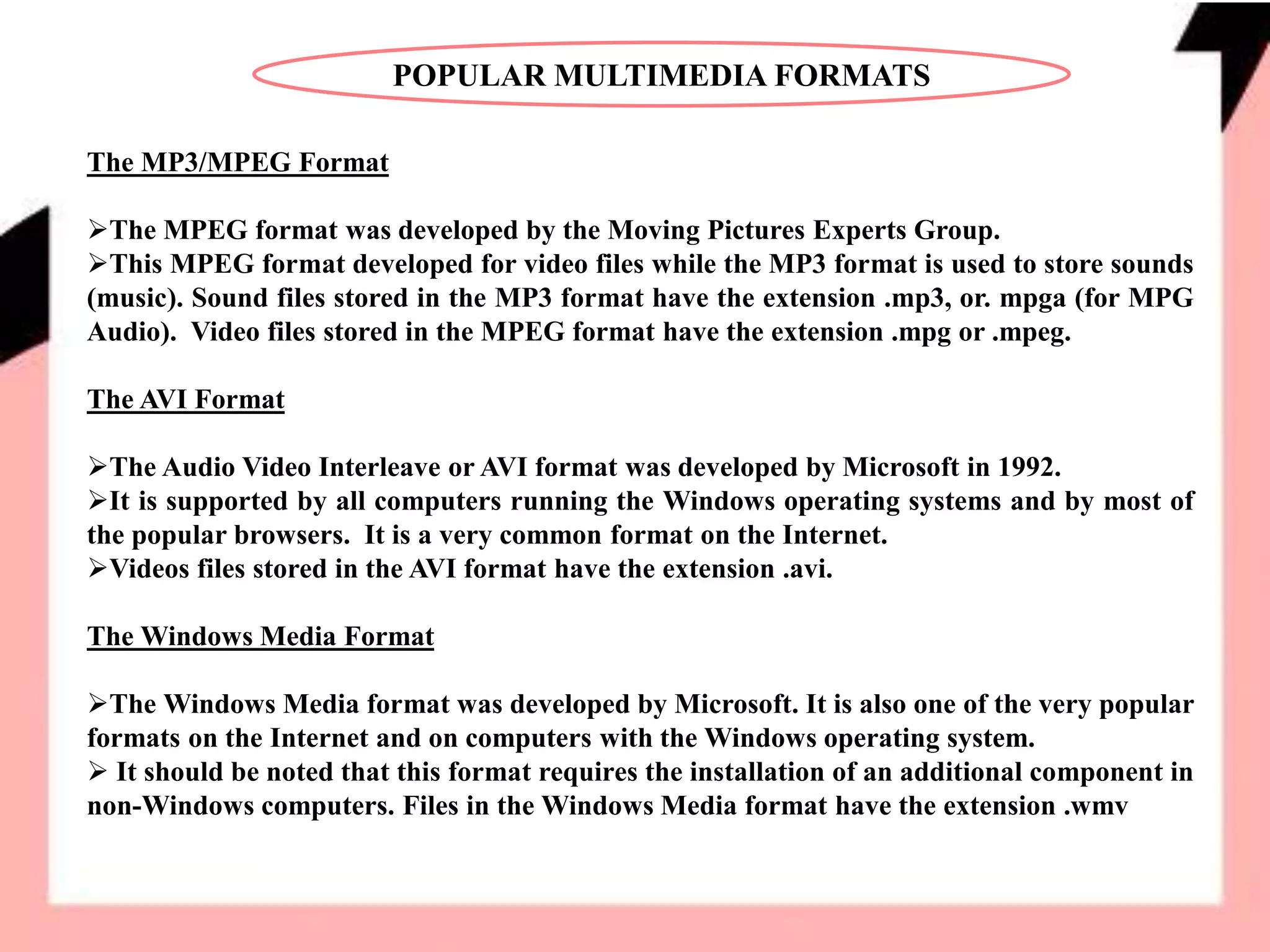 POPULAR MULTIMEDIA FORMATS
The MP3/MPEG Format
The MPEG format was developed by the Moving Pictures Experts Group.
This MPEG format developed for video files while the MP3 format is used to store sounds
(music). Sound files stored in the MP3 format have the extension .mp3, or. mpga (for MPG
Audio). Video files stored in the MPEG format have the extension .mpg or .mpeg.
The AVI Format
The Audio Video Interleave or AVI format was developed by Microsoft in 1992.
It is supported by all computers running the Windows operating systems and by most of
the popular browsers. It is a very common format on the Internet.
Videos files stored in the AVI format have the extension .avi.
The Windows Media Format
The Windows Media format was developed by Microsoft. It is also one of the very popular
formats on the Internet and on computers with the Windows operating system.
 It should be noted that this format requires the installation of an additional component in
non-Windows computers. Files in the Windows Media format have the extension .wmv
 