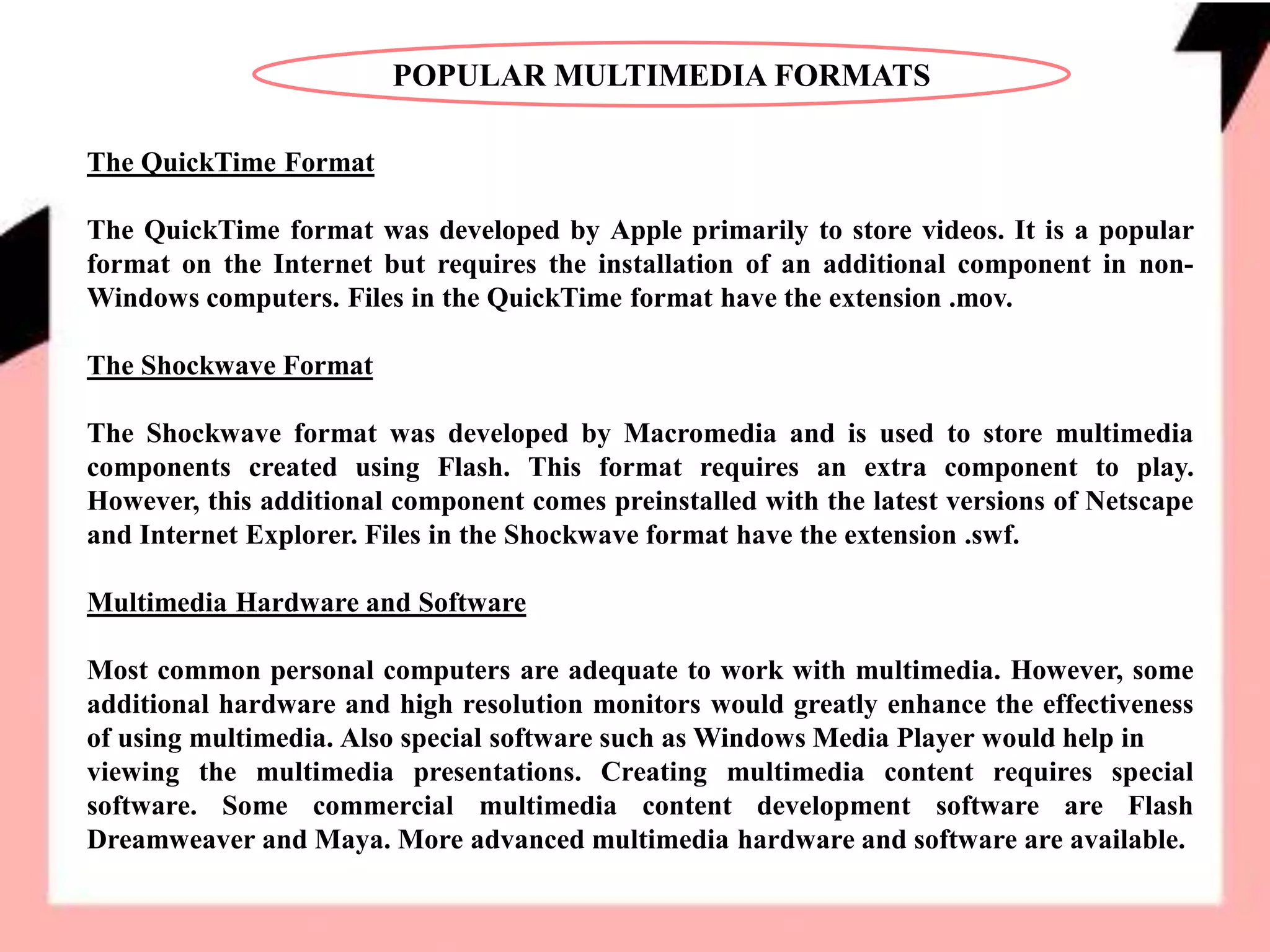 POPULAR MULTIMEDIA FORMATS
The QuickTime Format
The QuickTime format was developed by Apple primarily to store videos. It is a popular
format on the Internet but requires the installation of an additional component in non-
Windows computers. Files in the QuickTime format have the extension .mov.
The Shockwave Format
The Shockwave format was developed by Macromedia and is used to store multimedia
components created using Flash. This format requires an extra component to play.
However, this additional component comes preinstalled with the latest versions of Netscape
and Internet Explorer. Files in the Shockwave format have the extension .swf.
Multimedia Hardware and Software
Most common personal computers are adequate to work with multimedia. However, some
additional hardware and high resolution monitors would greatly enhance the effectiveness
of using multimedia. Also special software such as Windows Media Player would help in
viewing the multimedia presentations. Creating multimedia content requires special
software. Some commercial multimedia content development software are Flash
Dreamweaver and Maya. More advanced multimedia hardware and software are available.
 