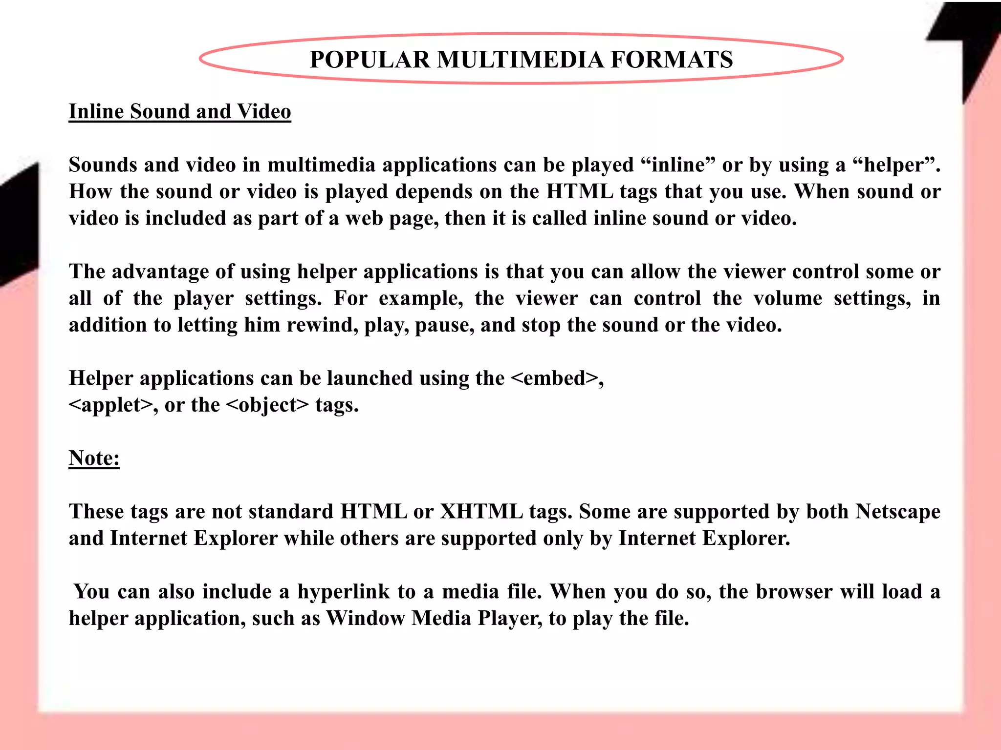 POPULAR MULTIMEDIA FORMATS
Inline Sound and Video
Sounds and video in multimedia applications can be played “inline” or by using a “helper”.
How the sound or video is played depends on the HTML tags that you use. When sound or
video is included as part of a web page, then it is called inline sound or video.
The advantage of using helper applications is that you can allow the viewer control some or
all of the player settings. For example, the viewer can control the volume settings, in
addition to letting him rewind, play, pause, and stop the sound or the video.
Helper applications can be launched using the <embed>,
<applet>, or the <object> tags.
Note:
These tags are not standard HTML or XHTML tags. Some are supported by both Netscape
and Internet Explorer while others are supported only by Internet Explorer.
You can also include a hyperlink to a media file. When you do so, the browser will load a
helper application, such as Window Media Player, to play the file.
 