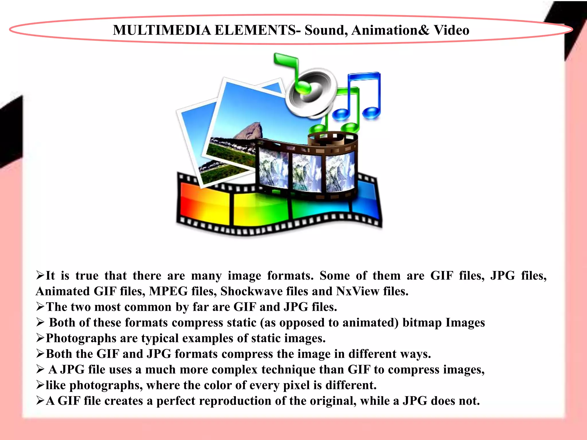 MULTIMEDIA ELEMENTS- Sound, Animation& Video
It is true that there are many image formats. Some of them are GIF files, JPG files,
Animated GIF files, MPEG files, Shockwave files and NxView files.
The two most common by far are GIF and JPG files.
 Both of these formats compress static (as opposed to animated) bitmap Images
Photographs are typical examples of static images.
Both the GIF and JPG formats compress the image in different ways.
 A JPG file uses a much more complex technique than GIF to compress images,
like photographs, where the color of every pixel is different.
A GIF file creates a perfect reproduction of the original, while a JPG does not.
 