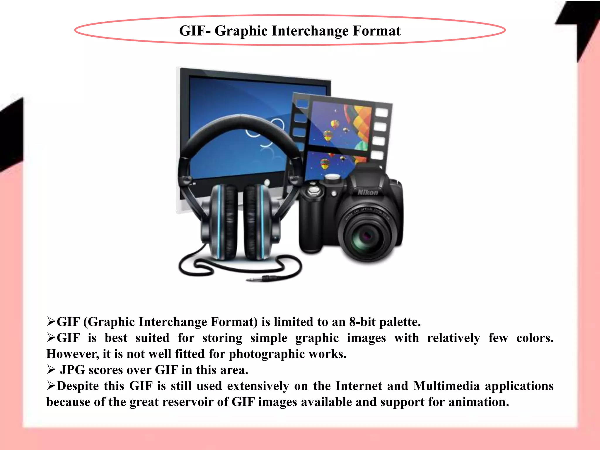 GIF- Graphic Interchange Format
GIF (Graphic Interchange Format) is limited to an 8-bit palette.
GIF is best suited for storing simple graphic images with relatively few colors.
However, it is not well fitted for photographic works.
 JPG scores over GIF in this area.
Despite this GIF is still used extensively on the Internet and Multimedia applications
because of the great reservoir of GIF images available and support for animation.
 
