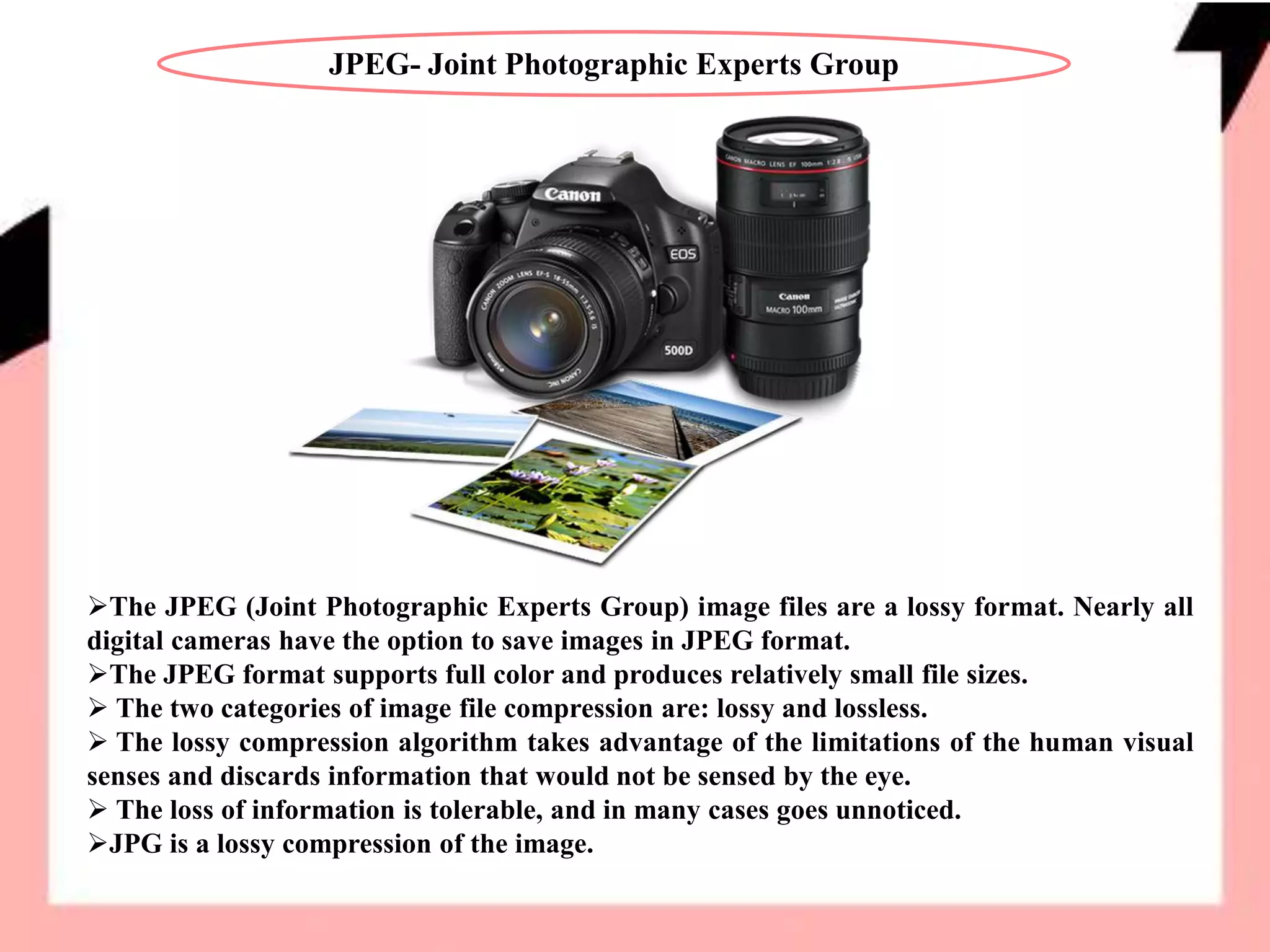 JPEG- Joint Photographic Experts Group
The JPEG (Joint Photographic Experts Group) image files are a lossy format. Nearly all
digital cameras have the option to save images in JPEG format.
The JPEG format supports full color and produces relatively small file sizes.
 The two categories of image file compression are: lossy and lossless.
 The lossy compression algorithm takes advantage of the limitations of the human visual
senses and discards information that would not be sensed by the eye.
 The loss of information is tolerable, and in many cases goes unnoticed.
JPG is a lossy compression of the image.
 