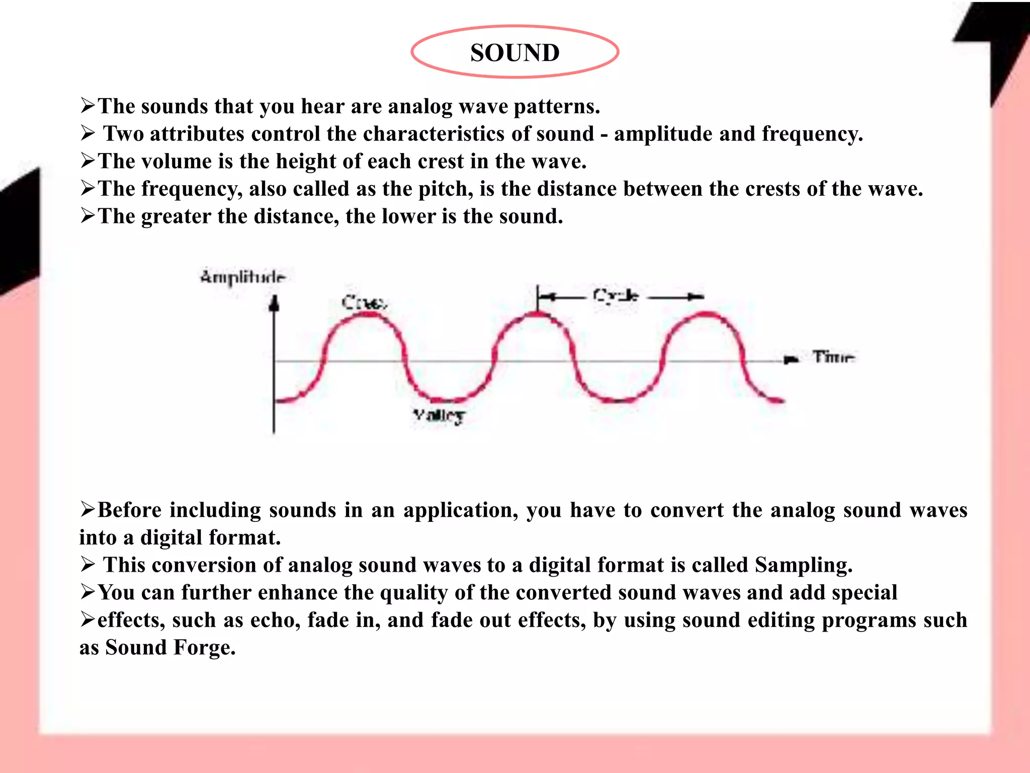 SOUND
The sounds that you hear are analog wave patterns.
 Two attributes control the characteristics of sound - amplitude and frequency.
The volume is the height of each crest in the wave.
The frequency, also called as the pitch, is the distance between the crests of the wave.
The greater the distance, the lower is the sound.
Before including sounds in an application, you have to convert the analog sound waves
into a digital format.
 This conversion of analog sound waves to a digital format is called Sampling.
You can further enhance the quality of the converted sound waves and add special
effects, such as echo, fade in, and fade out effects, by using sound editing programs such
as Sound Forge.
 