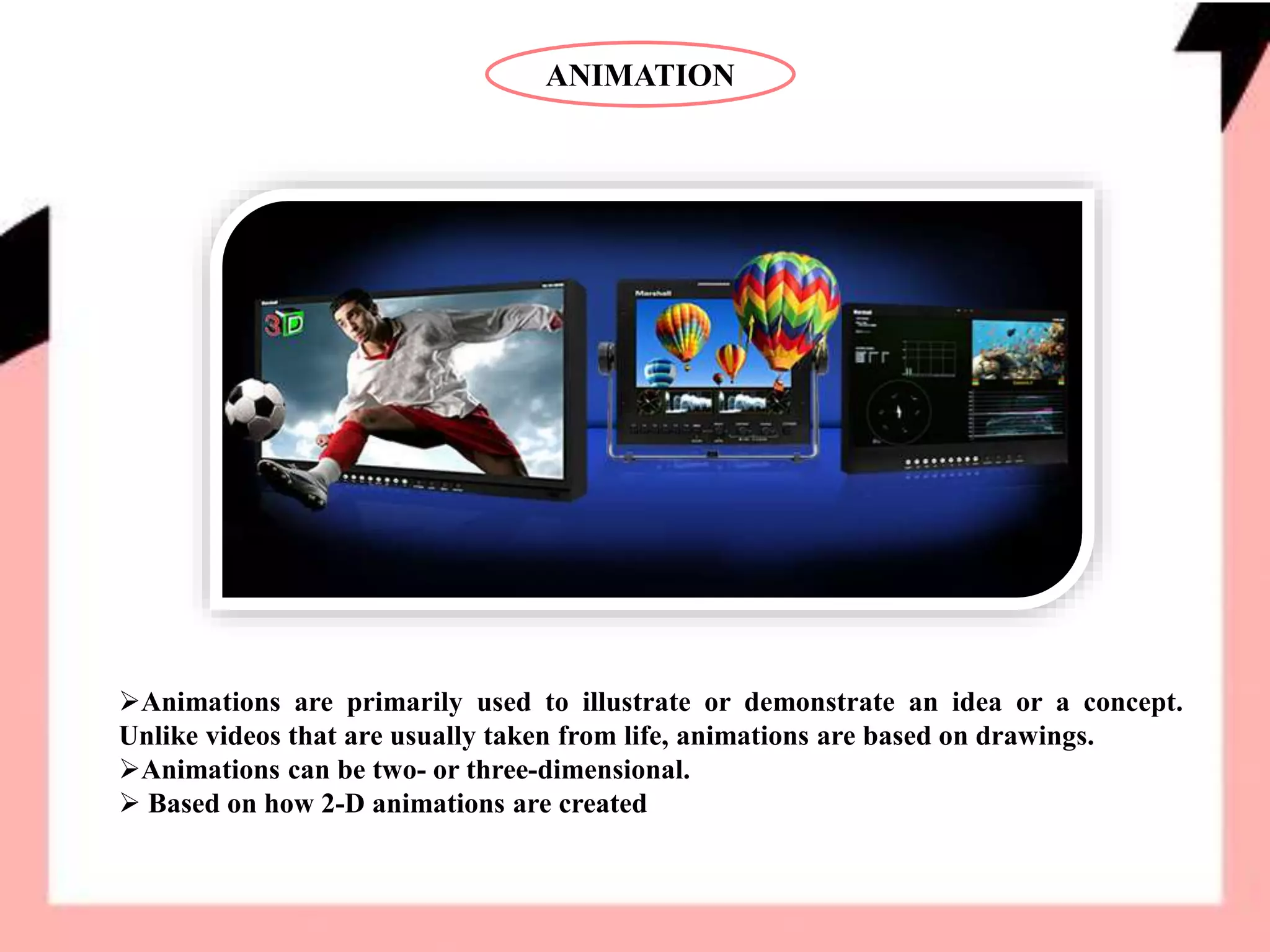 ANIMATION
Animations are primarily used to illustrate or demonstrate an idea or a concept.
Unlike videos that are usually taken from life, animations are based on drawings.
Animations can be two- or three-dimensional.
 Based on how 2-D animations are created
 